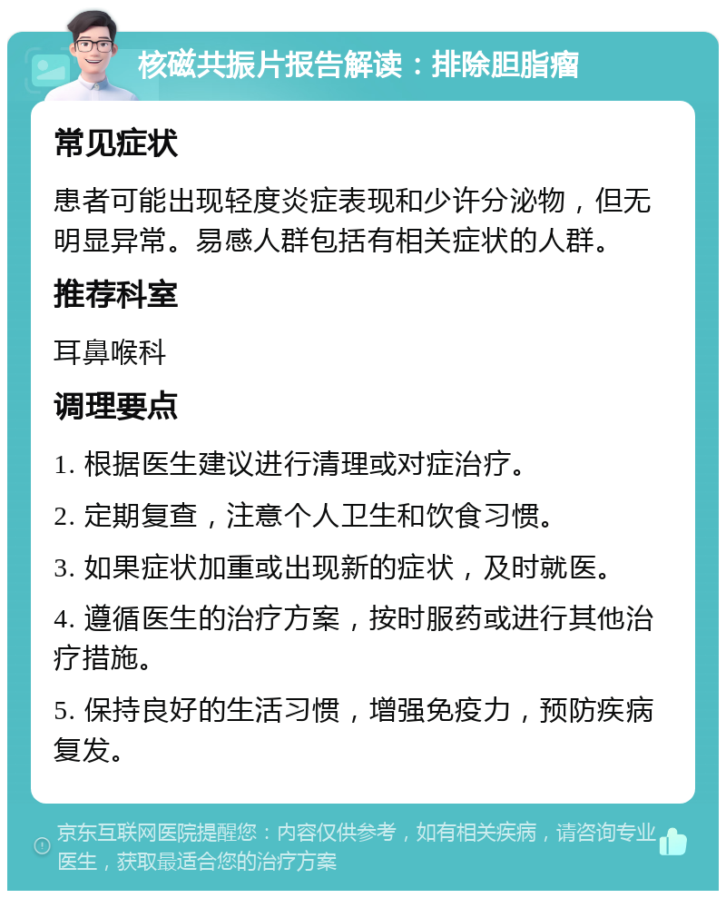 核磁共振片报告解读：排除胆脂瘤 常见症状 患者可能出现轻度炎症表现和少许分泌物，但无明显异常。易感人群包括有相关症状的人群。 推荐科室 耳鼻喉科 调理要点 1. 根据医生建议进行清理或对症治疗。 2. 定期复查，注意个人卫生和饮食习惯。 3. 如果症状加重或出现新的症状，及时就医。 4. 遵循医生的治疗方案，按时服药或进行其他治疗措施。 5. 保持良好的生活习惯，增强免疫力，预防疾病复发。