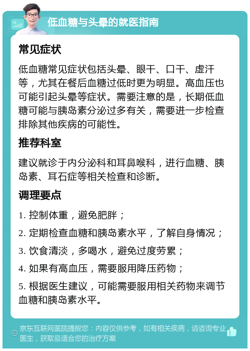 低血糖与头晕的就医指南 常见症状 低血糖常见症状包括头晕、眼干、口干、虚汗等，尤其在餐后血糖过低时更为明显。高血压也可能引起头晕等症状。需要注意的是，长期低血糖可能与胰岛素分泌过多有关，需要进一步检查排除其他疾病的可能性。 推荐科室 建议就诊于内分泌科和耳鼻喉科，进行血糖、胰岛素、耳石症等相关检查和诊断。 调理要点 1. 控制体重，避免肥胖； 2. 定期检查血糖和胰岛素水平，了解自身情况； 3. 饮食清淡，多喝水，避免过度劳累； 4. 如果有高血压，需要服用降压药物； 5. 根据医生建议，可能需要服用相关药物来调节血糖和胰岛素水平。