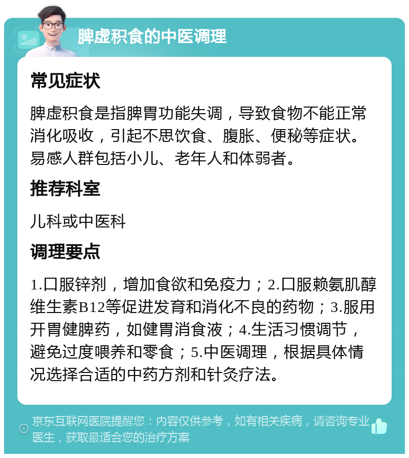 脾虚积食的中医调理 常见症状 脾虚积食是指脾胃功能失调，导致食物不能正常消化吸收，引起不思饮食、腹胀、便秘等症状。易感人群包括小儿、老年人和体弱者。 推荐科室 儿科或中医科 调理要点 1.口服锌剂，增加食欲和免疫力；2.口服赖氨肌醇维生素B12等促进发育和消化不良的药物；3.服用开胃健脾药，如健胃消食液；4.生活习惯调节，避免过度喂养和零食；5.中医调理，根据具体情况选择合适的中药方剂和针灸疗法。