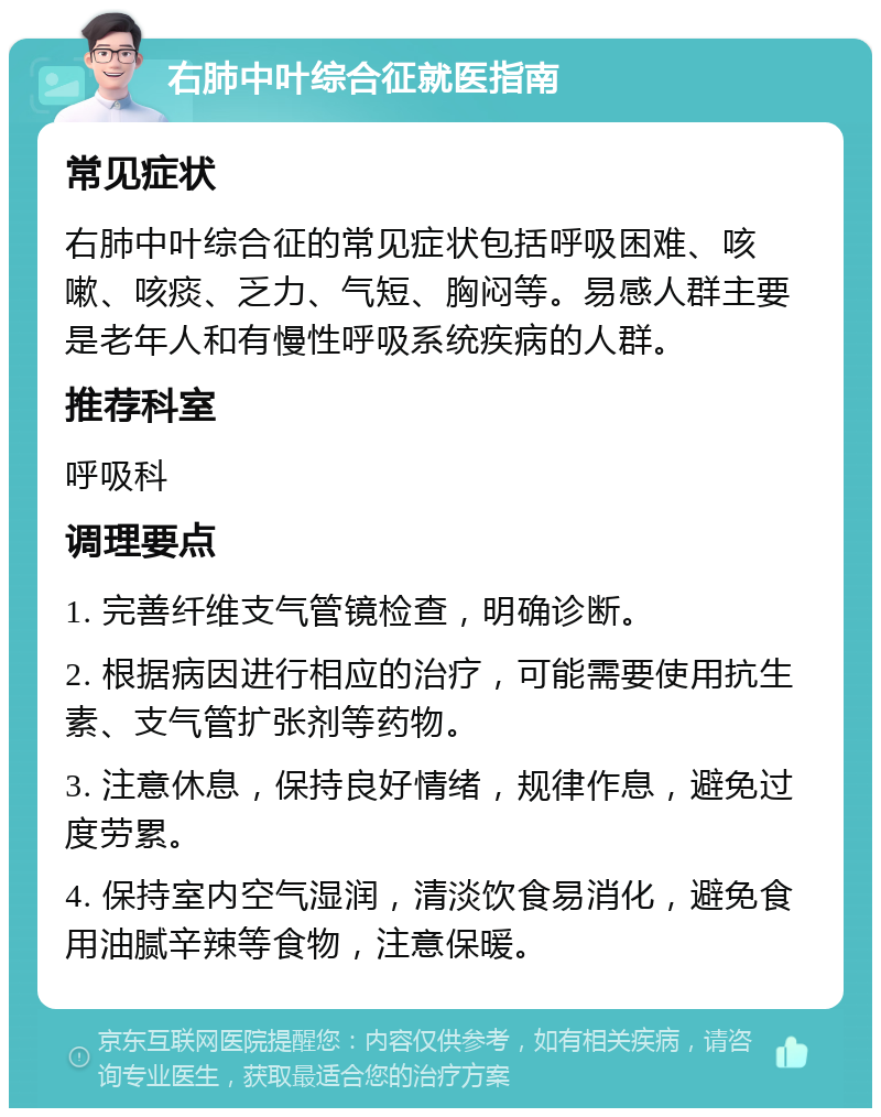 右肺中叶综合征就医指南 常见症状 右肺中叶综合征的常见症状包括呼吸困难、咳嗽、咳痰、乏力、气短、胸闷等。易感人群主要是老年人和有慢性呼吸系统疾病的人群。 推荐科室 呼吸科 调理要点 1. 完善纤维支气管镜检查，明确诊断。 2. 根据病因进行相应的治疗，可能需要使用抗生素、支气管扩张剂等药物。 3. 注意休息，保持良好情绪，规律作息，避免过度劳累。 4. 保持室内空气湿润，清淡饮食易消化，避免食用油腻辛辣等食物，注意保暖。