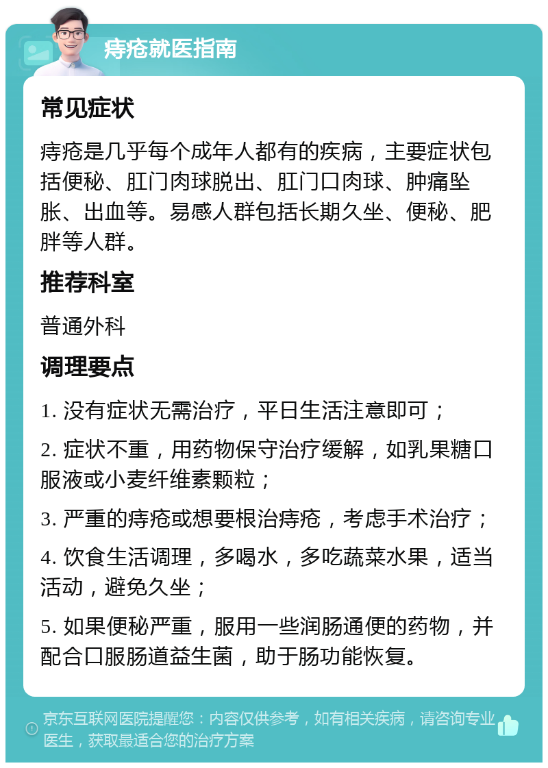 痔疮就医指南 常见症状 痔疮是几乎每个成年人都有的疾病，主要症状包括便秘、肛门肉球脱出、肛门口肉球、肿痛坠胀、出血等。易感人群包括长期久坐、便秘、肥胖等人群。 推荐科室 普通外科 调理要点 1. 没有症状无需治疗，平日生活注意即可； 2. 症状不重，用药物保守治疗缓解，如乳果糖口服液或小麦纤维素颗粒； 3. 严重的痔疮或想要根治痔疮，考虑手术治疗； 4. 饮食生活调理，多喝水，多吃蔬菜水果，适当活动，避免久坐； 5. 如果便秘严重，服用一些润肠通便的药物，并配合口服肠道益生菌，助于肠功能恢复。