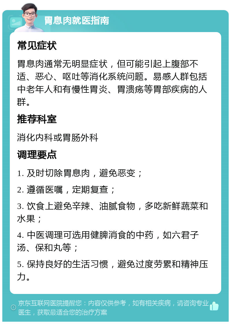 胃息肉就医指南 常见症状 胃息肉通常无明显症状，但可能引起上腹部不适、恶心、呕吐等消化系统问题。易感人群包括中老年人和有慢性胃炎、胃溃疡等胃部疾病的人群。 推荐科室 消化内科或胃肠外科 调理要点 1. 及时切除胃息肉，避免恶变； 2. 遵循医嘱，定期复查； 3. 饮食上避免辛辣、油腻食物，多吃新鲜蔬菜和水果； 4. 中医调理可选用健脾消食的中药，如六君子汤、保和丸等； 5. 保持良好的生活习惯，避免过度劳累和精神压力。