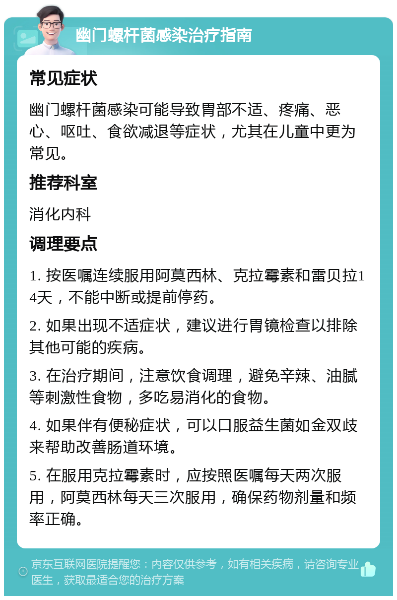 幽门螺杆菌感染治疗指南 常见症状 幽门螺杆菌感染可能导致胃部不适、疼痛、恶心、呕吐、食欲减退等症状，尤其在儿童中更为常见。 推荐科室 消化内科 调理要点 1. 按医嘱连续服用阿莫西林、克拉霉素和雷贝拉14天，不能中断或提前停药。 2. 如果出现不适症状，建议进行胃镜检查以排除其他可能的疾病。 3. 在治疗期间，注意饮食调理，避免辛辣、油腻等刺激性食物，多吃易消化的食物。 4. 如果伴有便秘症状，可以口服益生菌如金双歧来帮助改善肠道环境。 5. 在服用克拉霉素时，应按照医嘱每天两次服用，阿莫西林每天三次服用，确保药物剂量和频率正确。