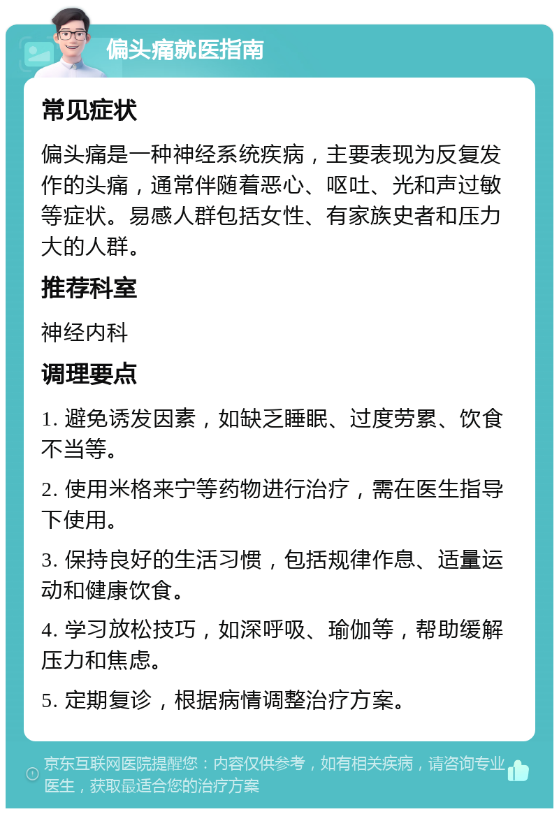 偏头痛就医指南 常见症状 偏头痛是一种神经系统疾病，主要表现为反复发作的头痛，通常伴随着恶心、呕吐、光和声过敏等症状。易感人群包括女性、有家族史者和压力大的人群。 推荐科室 神经内科 调理要点 1. 避免诱发因素，如缺乏睡眠、过度劳累、饮食不当等。 2. 使用米格来宁等药物进行治疗，需在医生指导下使用。 3. 保持良好的生活习惯，包括规律作息、适量运动和健康饮食。 4. 学习放松技巧，如深呼吸、瑜伽等，帮助缓解压力和焦虑。 5. 定期复诊，根据病情调整治疗方案。