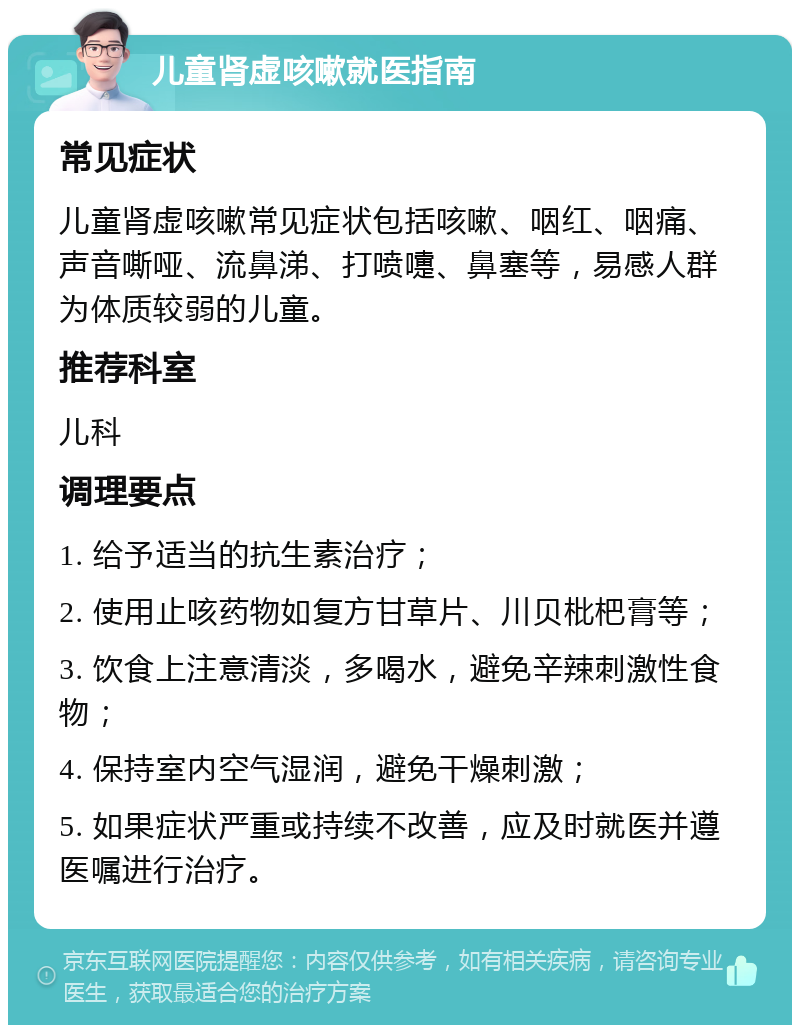 儿童肾虚咳嗽就医指南 常见症状 儿童肾虚咳嗽常见症状包括咳嗽、咽红、咽痛、声音嘶哑、流鼻涕、打喷嚏、鼻塞等，易感人群为体质较弱的儿童。 推荐科室 儿科 调理要点 1. 给予适当的抗生素治疗； 2. 使用止咳药物如复方甘草片、川贝枇杷膏等； 3. 饮食上注意清淡，多喝水，避免辛辣刺激性食物； 4. 保持室内空气湿润，避免干燥刺激； 5. 如果症状严重或持续不改善，应及时就医并遵医嘱进行治疗。