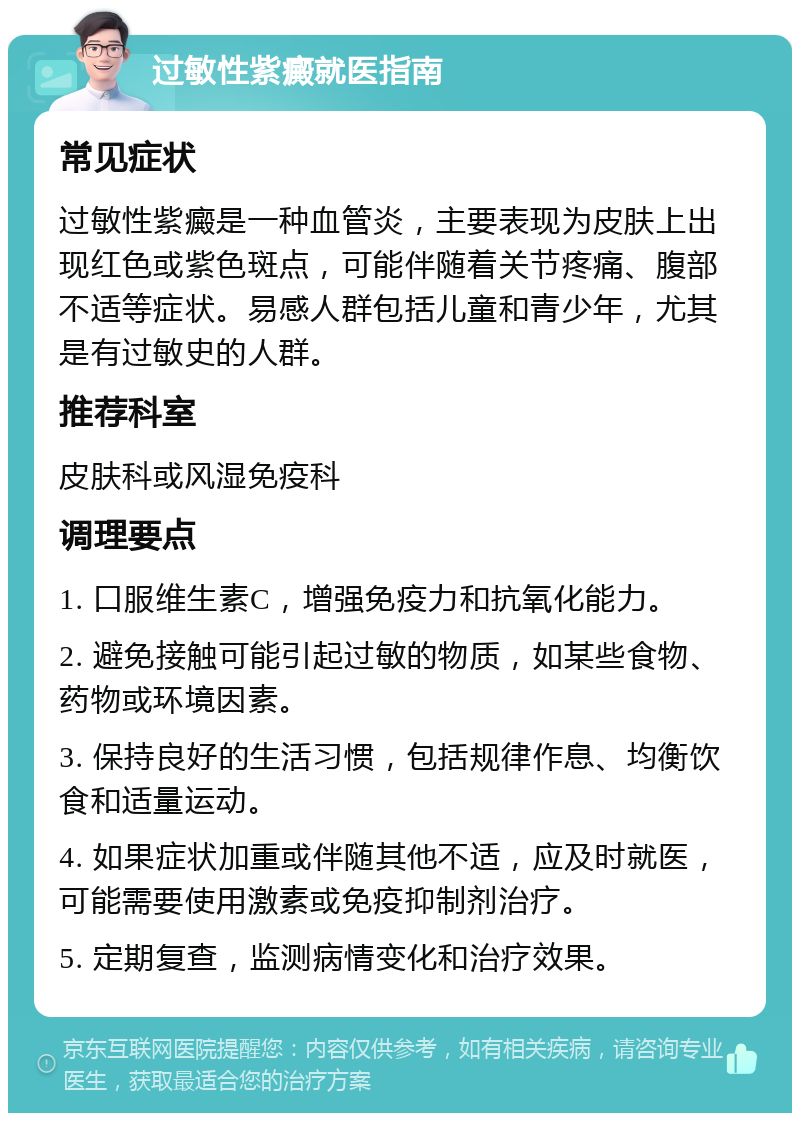 过敏性紫癜就医指南 常见症状 过敏性紫癜是一种血管炎，主要表现为皮肤上出现红色或紫色斑点，可能伴随着关节疼痛、腹部不适等症状。易感人群包括儿童和青少年，尤其是有过敏史的人群。 推荐科室 皮肤科或风湿免疫科 调理要点 1. 口服维生素C，增强免疫力和抗氧化能力。 2. 避免接触可能引起过敏的物质，如某些食物、药物或环境因素。 3. 保持良好的生活习惯，包括规律作息、均衡饮食和适量运动。 4. 如果症状加重或伴随其他不适，应及时就医，可能需要使用激素或免疫抑制剂治疗。 5. 定期复查，监测病情变化和治疗效果。