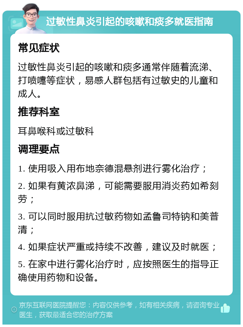 过敏性鼻炎引起的咳嗽和痰多就医指南 常见症状 过敏性鼻炎引起的咳嗽和痰多通常伴随着流涕、打喷嚏等症状，易感人群包括有过敏史的儿童和成人。 推荐科室 耳鼻喉科或过敏科 调理要点 1. 使用吸入用布地奈德混悬剂进行雾化治疗； 2. 如果有黄浓鼻涕，可能需要服用消炎药如希刻劳； 3. 可以同时服用抗过敏药物如孟鲁司特钠和美普清； 4. 如果症状严重或持续不改善，建议及时就医； 5. 在家中进行雾化治疗时，应按照医生的指导正确使用药物和设备。