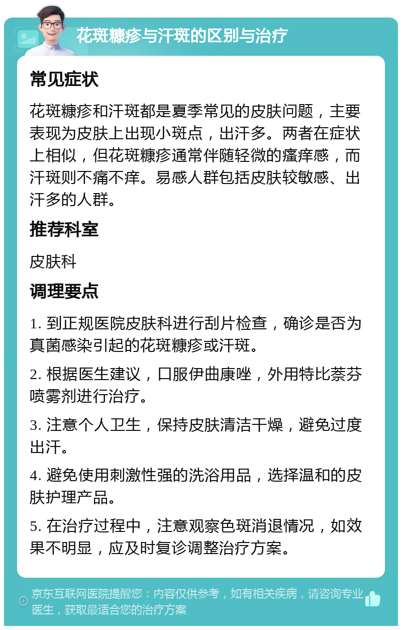 花斑糠疹与汗斑的区别与治疗 常见症状 花斑糠疹和汗斑都是夏季常见的皮肤问题，主要表现为皮肤上出现小斑点，出汗多。两者在症状上相似，但花斑糠疹通常伴随轻微的瘙痒感，而汗斑则不痛不痒。易感人群包括皮肤较敏感、出汗多的人群。 推荐科室 皮肤科 调理要点 1. 到正规医院皮肤科进行刮片检查，确诊是否为真菌感染引起的花斑糠疹或汗斑。 2. 根据医生建议，口服伊曲康唑，外用特比萘芬喷雾剂进行治疗。 3. 注意个人卫生，保持皮肤清洁干燥，避免过度出汗。 4. 避免使用刺激性强的洗浴用品，选择温和的皮肤护理产品。 5. 在治疗过程中，注意观察色斑消退情况，如效果不明显，应及时复诊调整治疗方案。