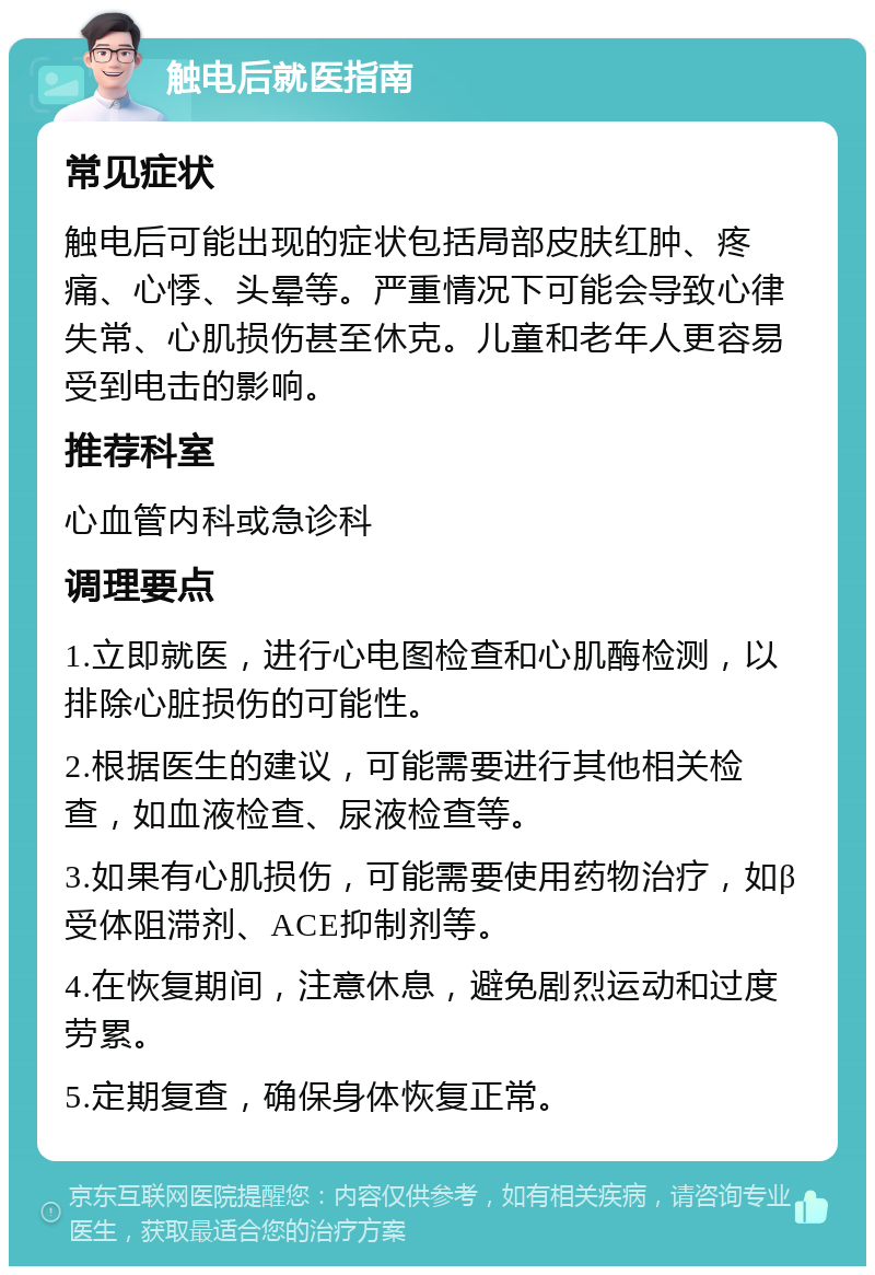 触电后就医指南 常见症状 触电后可能出现的症状包括局部皮肤红肿、疼痛、心悸、头晕等。严重情况下可能会导致心律失常、心肌损伤甚至休克。儿童和老年人更容易受到电击的影响。 推荐科室 心血管内科或急诊科 调理要点 1.立即就医，进行心电图检查和心肌酶检测，以排除心脏损伤的可能性。 2.根据医生的建议，可能需要进行其他相关检查，如血液检查、尿液检查等。 3.如果有心肌损伤，可能需要使用药物治疗，如β受体阻滞剂、ACE抑制剂等。 4.在恢复期间，注意休息，避免剧烈运动和过度劳累。 5.定期复查，确保身体恢复正常。