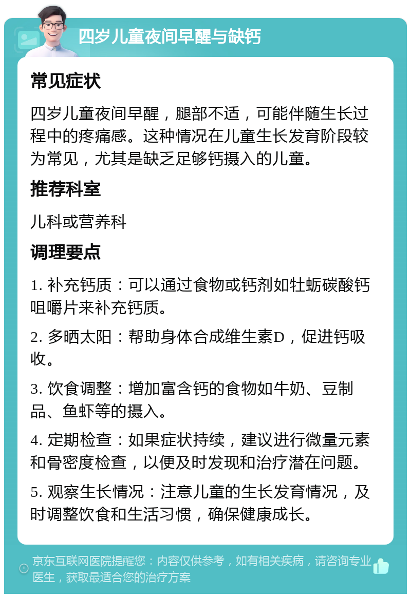 四岁儿童夜间早醒与缺钙 常见症状 四岁儿童夜间早醒，腿部不适，可能伴随生长过程中的疼痛感。这种情况在儿童生长发育阶段较为常见，尤其是缺乏足够钙摄入的儿童。 推荐科室 儿科或营养科 调理要点 1. 补充钙质：可以通过食物或钙剂如牡蛎碳酸钙咀嚼片来补充钙质。 2. 多晒太阳：帮助身体合成维生素D，促进钙吸收。 3. 饮食调整：增加富含钙的食物如牛奶、豆制品、鱼虾等的摄入。 4. 定期检查：如果症状持续，建议进行微量元素和骨密度检查，以便及时发现和治疗潜在问题。 5. 观察生长情况：注意儿童的生长发育情况，及时调整饮食和生活习惯，确保健康成长。