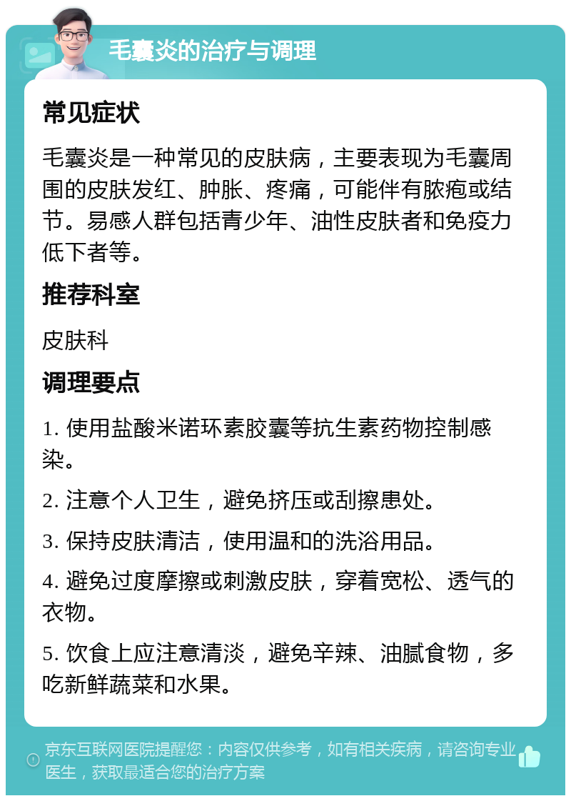 毛囊炎的治疗与调理 常见症状 毛囊炎是一种常见的皮肤病，主要表现为毛囊周围的皮肤发红、肿胀、疼痛，可能伴有脓疱或结节。易感人群包括青少年、油性皮肤者和免疫力低下者等。 推荐科室 皮肤科 调理要点 1. 使用盐酸米诺环素胶囊等抗生素药物控制感染。 2. 注意个人卫生，避免挤压或刮擦患处。 3. 保持皮肤清洁，使用温和的洗浴用品。 4. 避免过度摩擦或刺激皮肤，穿着宽松、透气的衣物。 5. 饮食上应注意清淡，避免辛辣、油腻食物，多吃新鲜蔬菜和水果。