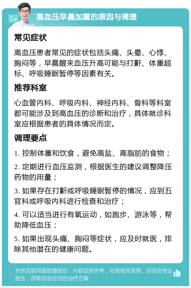 高血压早晨加重的原因与调理 常见症状 高血压患者常见的症状包括头痛、头晕、心悸、胸闷等，早晨醒来血压升高可能与打鼾、体重超标、呼吸睡眠暂停等因素有关。 推荐科室 心血管内科、呼吸内科、神经内科、骨科等科室都可能涉及到高血压的诊断和治疗，具体就诊科室应根据患者的具体情况而定。 调理要点 1. 控制体重和饮食，避免高盐、高脂肪的食物； 2. 定期进行血压监测，根据医生的建议调整降压药物的用量； 3. 如果存在打鼾或呼吸睡眠暂停的情况，应到五官科或呼吸内科进行检查和治疗； 4. 可以适当进行有氧运动，如跑步、游泳等，帮助降低血压； 5. 如果出现头痛、胸闷等症状，应及时就医，排除其他潜在的健康问题。