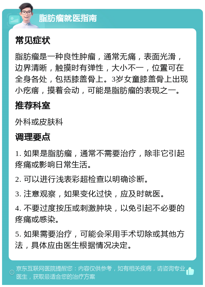 脂肪瘤就医指南 常见症状 脂肪瘤是一种良性肿瘤，通常无痛，表面光滑，边界清晰，触摸时有弹性，大小不一，位置可在全身各处，包括膝盖骨上。3岁女童膝盖骨上出现小疙瘩，摸着会动，可能是脂肪瘤的表现之一。 推荐科室 外科或皮肤科 调理要点 1. 如果是脂肪瘤，通常不需要治疗，除非它引起疼痛或影响日常生活。 2. 可以进行浅表彩超检查以明确诊断。 3. 注意观察，如果变化过快，应及时就医。 4. 不要过度按压或刺激肿块，以免引起不必要的疼痛或感染。 5. 如果需要治疗，可能会采用手术切除或其他方法，具体应由医生根据情况决定。