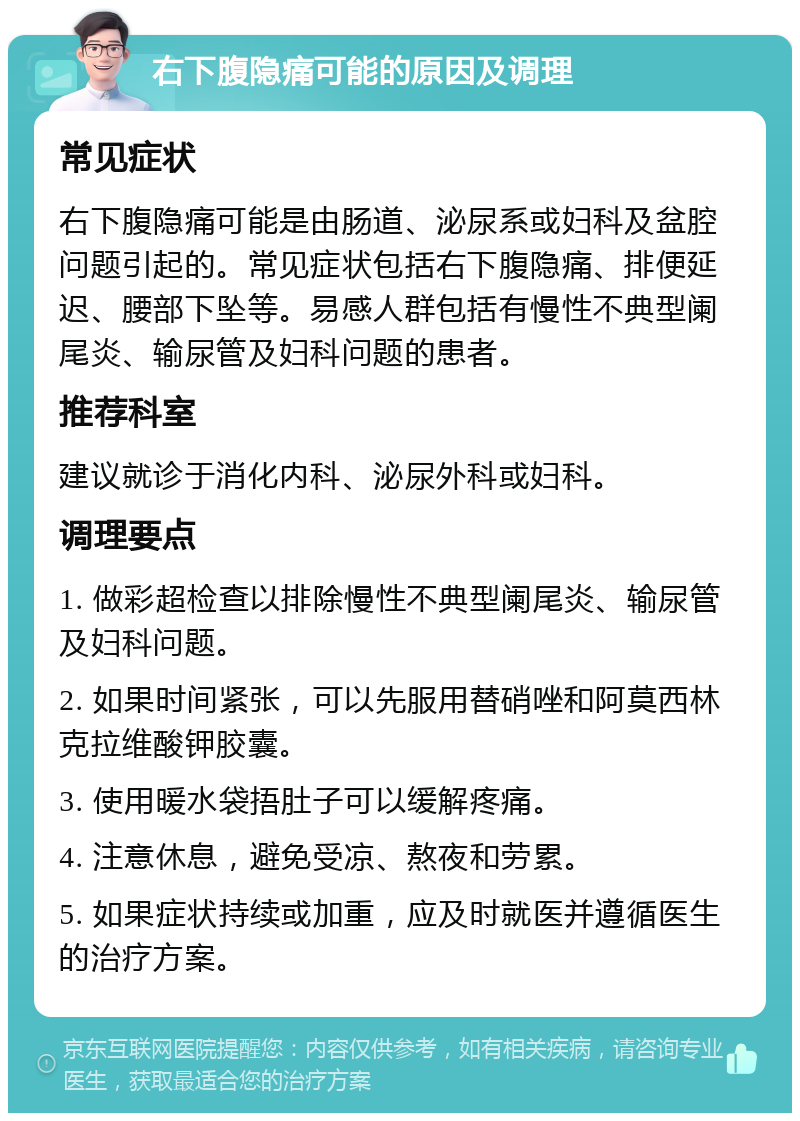 右下腹隐痛可能的原因及调理 常见症状 右下腹隐痛可能是由肠道、泌尿系或妇科及盆腔问题引起的。常见症状包括右下腹隐痛、排便延迟、腰部下坠等。易感人群包括有慢性不典型阑尾炎、输尿管及妇科问题的患者。 推荐科室 建议就诊于消化内科、泌尿外科或妇科。 调理要点 1. 做彩超检查以排除慢性不典型阑尾炎、输尿管及妇科问题。 2. 如果时间紧张，可以先服用替硝唑和阿莫西林克拉维酸钾胶囊。 3. 使用暖水袋捂肚子可以缓解疼痛。 4. 注意休息，避免受凉、熬夜和劳累。 5. 如果症状持续或加重，应及时就医并遵循医生的治疗方案。