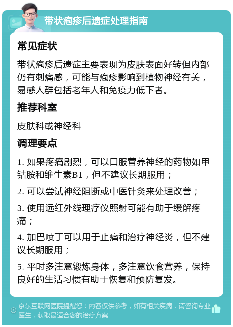 带状疱疹后遗症处理指南 常见症状 带状疱疹后遗症主要表现为皮肤表面好转但内部仍有刺痛感，可能与疱疹影响到植物神经有关，易感人群包括老年人和免疫力低下者。 推荐科室 皮肤科或神经科 调理要点 1. 如果疼痛剧烈，可以口服营养神经的药物如甲钴胺和维生素B1，但不建议长期服用； 2. 可以尝试神经阻断或中医针灸来处理改善； 3. 使用远红外线理疗仪照射可能有助于缓解疼痛； 4. 加巴喷丁可以用于止痛和治疗神经炎，但不建议长期服用； 5. 平时多注意锻炼身体，多注意饮食营养，保持良好的生活习惯有助于恢复和预防复发。