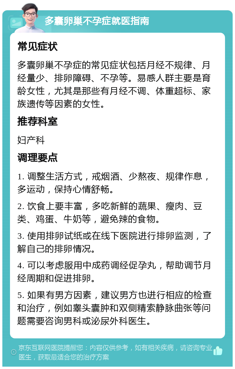 多囊卵巢不孕症就医指南 常见症状 多囊卵巢不孕症的常见症状包括月经不规律、月经量少、排卵障碍、不孕等。易感人群主要是育龄女性，尤其是那些有月经不调、体重超标、家族遗传等因素的女性。 推荐科室 妇产科 调理要点 1. 调整生活方式，戒烟酒、少熬夜、规律作息，多运动，保持心情舒畅。 2. 饮食上要丰富，多吃新鲜的蔬果、瘦肉、豆类、鸡蛋、牛奶等，避免辣的食物。 3. 使用排卵试纸或在线下医院进行排卵监测，了解自己的排卵情况。 4. 可以考虑服用中成药调经促孕丸，帮助调节月经周期和促进排卵。 5. 如果有男方因素，建议男方也进行相应的检查和治疗，例如睾头囊肿和双侧精索静脉曲张等问题需要咨询男科或泌尿外科医生。