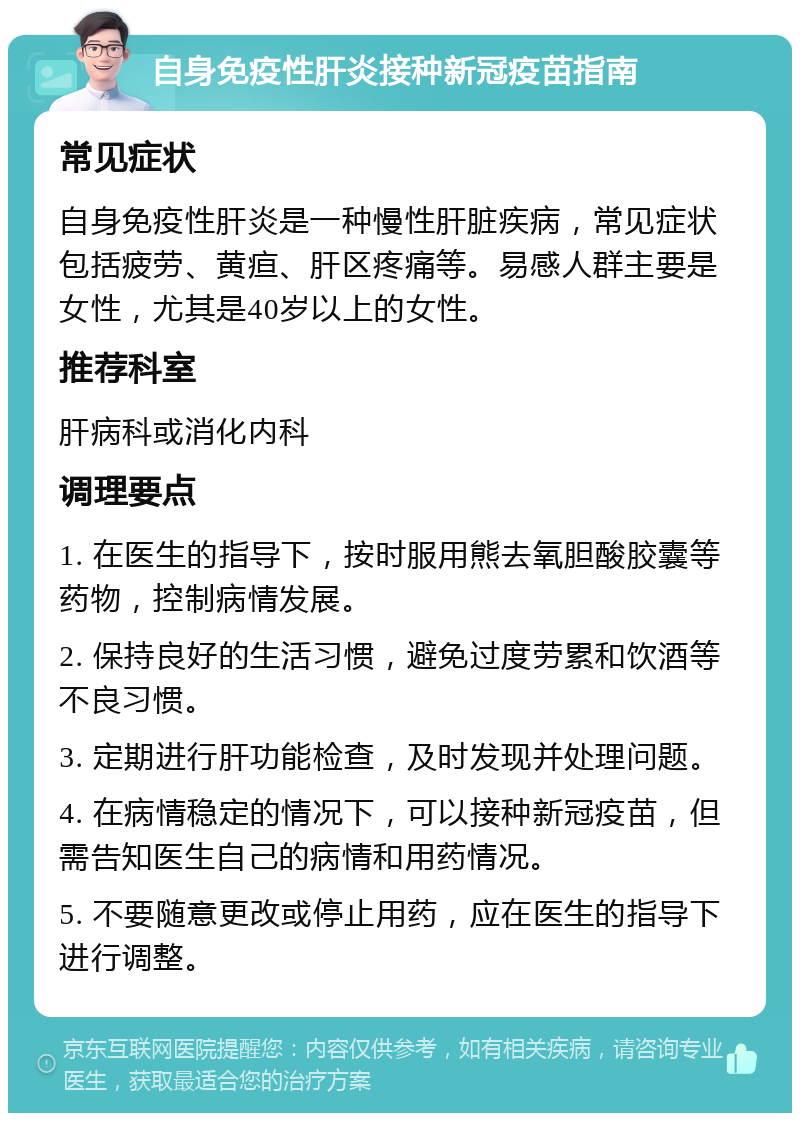 自身免疫性肝炎接种新冠疫苗指南 常见症状 自身免疫性肝炎是一种慢性肝脏疾病，常见症状包括疲劳、黄疸、肝区疼痛等。易感人群主要是女性，尤其是40岁以上的女性。 推荐科室 肝病科或消化内科 调理要点 1. 在医生的指导下，按时服用熊去氧胆酸胶囊等药物，控制病情发展。 2. 保持良好的生活习惯，避免过度劳累和饮酒等不良习惯。 3. 定期进行肝功能检查，及时发现并处理问题。 4. 在病情稳定的情况下，可以接种新冠疫苗，但需告知医生自己的病情和用药情况。 5. 不要随意更改或停止用药，应在医生的指导下进行调整。