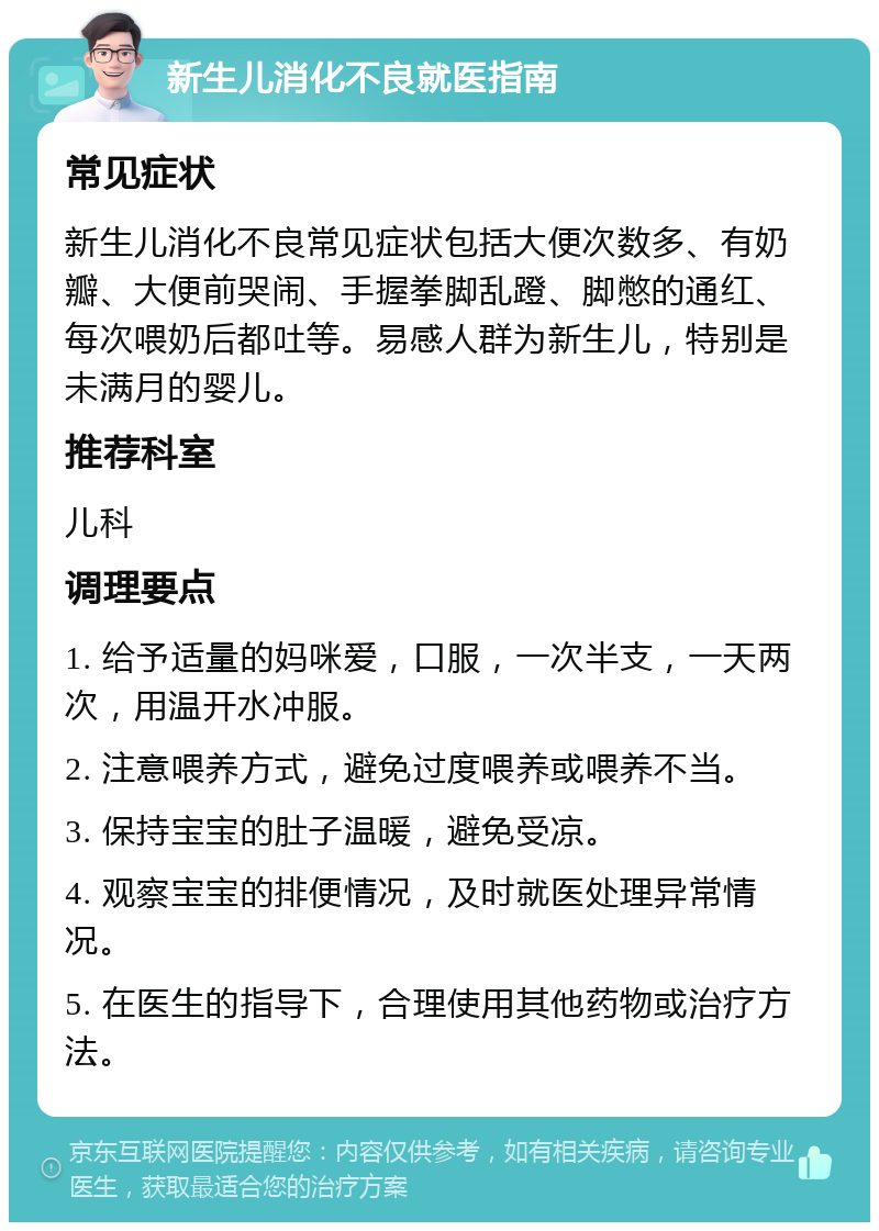 新生儿消化不良就医指南 常见症状 新生儿消化不良常见症状包括大便次数多、有奶瓣、大便前哭闹、手握拳脚乱蹬、脚憋的通红、每次喂奶后都吐等。易感人群为新生儿，特别是未满月的婴儿。 推荐科室 儿科 调理要点 1. 给予适量的妈咪爱，口服，一次半支，一天两次，用温开水冲服。 2. 注意喂养方式，避免过度喂养或喂养不当。 3. 保持宝宝的肚子温暖，避免受凉。 4. 观察宝宝的排便情况，及时就医处理异常情况。 5. 在医生的指导下，合理使用其他药物或治疗方法。