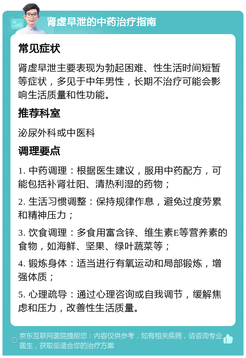 肾虚早泄的中药治疗指南 常见症状 肾虚早泄主要表现为勃起困难、性生活时间短暂等症状，多见于中年男性，长期不治疗可能会影响生活质量和性功能。 推荐科室 泌尿外科或中医科 调理要点 1. 中药调理：根据医生建议，服用中药配方，可能包括补肾壮阳、清热利湿的药物； 2. 生活习惯调整：保持规律作息，避免过度劳累和精神压力； 3. 饮食调理：多食用富含锌、维生素E等营养素的食物，如海鲜、坚果、绿叶蔬菜等； 4. 锻炼身体：适当进行有氧运动和局部锻炼，增强体质； 5. 心理疏导：通过心理咨询或自我调节，缓解焦虑和压力，改善性生活质量。