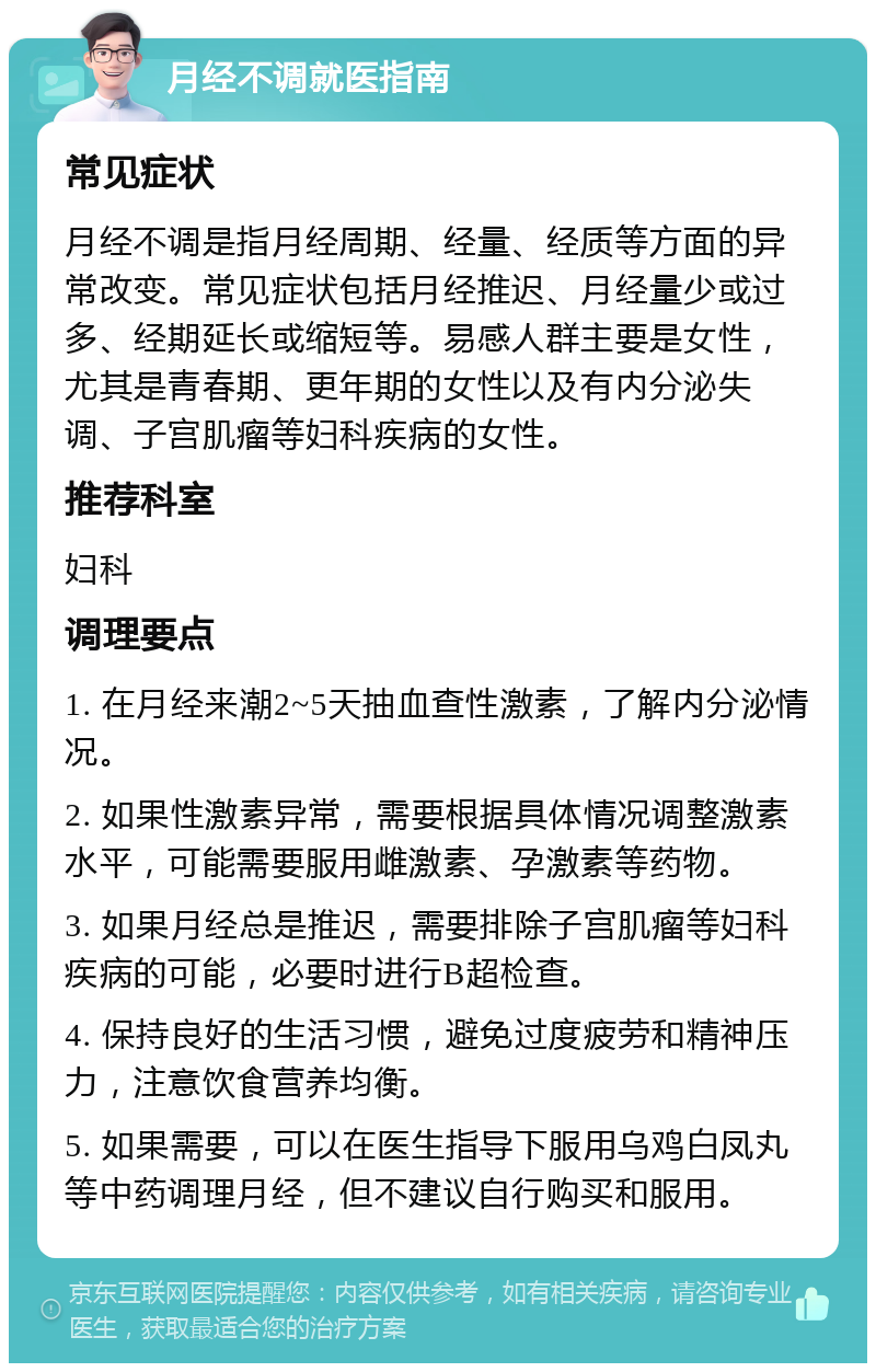 月经不调就医指南 常见症状 月经不调是指月经周期、经量、经质等方面的异常改变。常见症状包括月经推迟、月经量少或过多、经期延长或缩短等。易感人群主要是女性，尤其是青春期、更年期的女性以及有内分泌失调、子宫肌瘤等妇科疾病的女性。 推荐科室 妇科 调理要点 1. 在月经来潮2~5天抽血查性激素，了解内分泌情况。 2. 如果性激素异常，需要根据具体情况调整激素水平，可能需要服用雌激素、孕激素等药物。 3. 如果月经总是推迟，需要排除子宫肌瘤等妇科疾病的可能，必要时进行B超检查。 4. 保持良好的生活习惯，避免过度疲劳和精神压力，注意饮食营养均衡。 5. 如果需要，可以在医生指导下服用乌鸡白凤丸等中药调理月经，但不建议自行购买和服用。