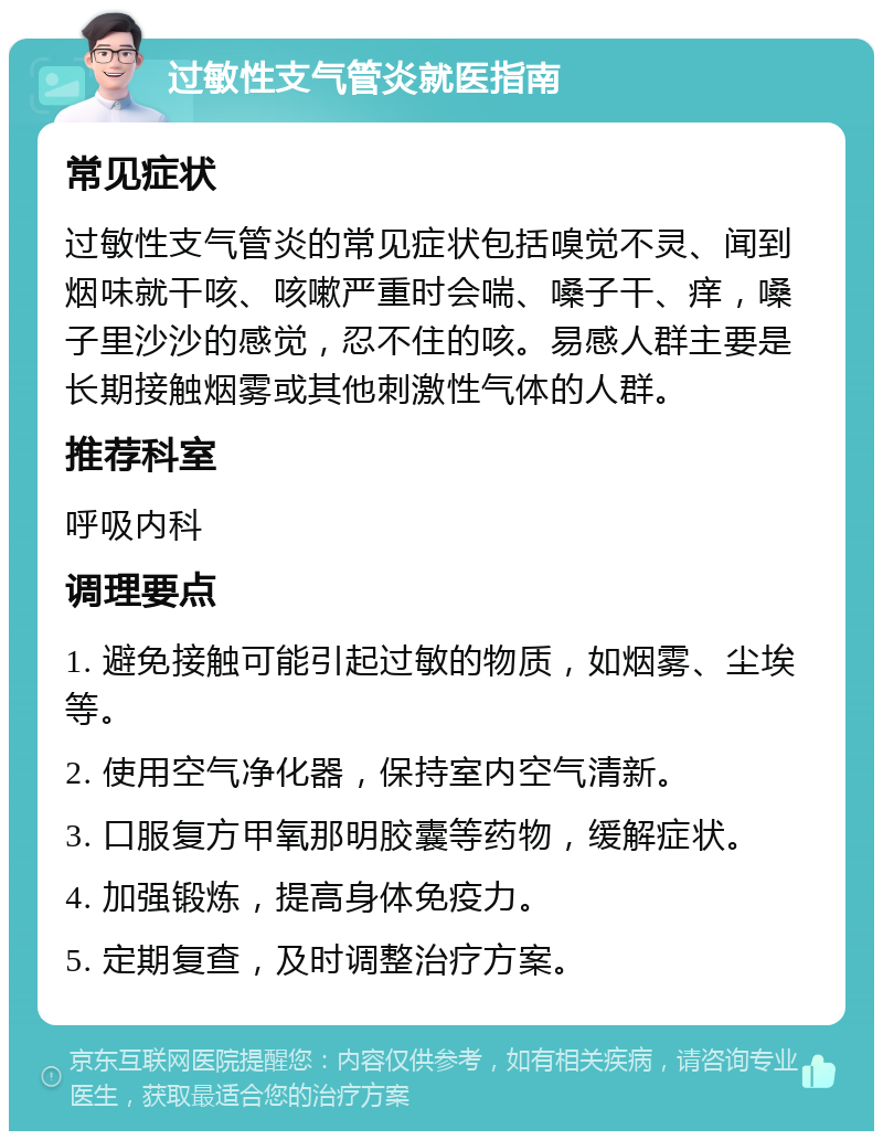 过敏性支气管炎就医指南 常见症状 过敏性支气管炎的常见症状包括嗅觉不灵、闻到烟味就干咳、咳嗽严重时会喘、嗓子干、痒，嗓子里沙沙的感觉，忍不住的咳。易感人群主要是长期接触烟雾或其他刺激性气体的人群。 推荐科室 呼吸内科 调理要点 1. 避免接触可能引起过敏的物质，如烟雾、尘埃等。 2. 使用空气净化器，保持室内空气清新。 3. 口服复方甲氧那明胶囊等药物，缓解症状。 4. 加强锻炼，提高身体免疫力。 5. 定期复查，及时调整治疗方案。