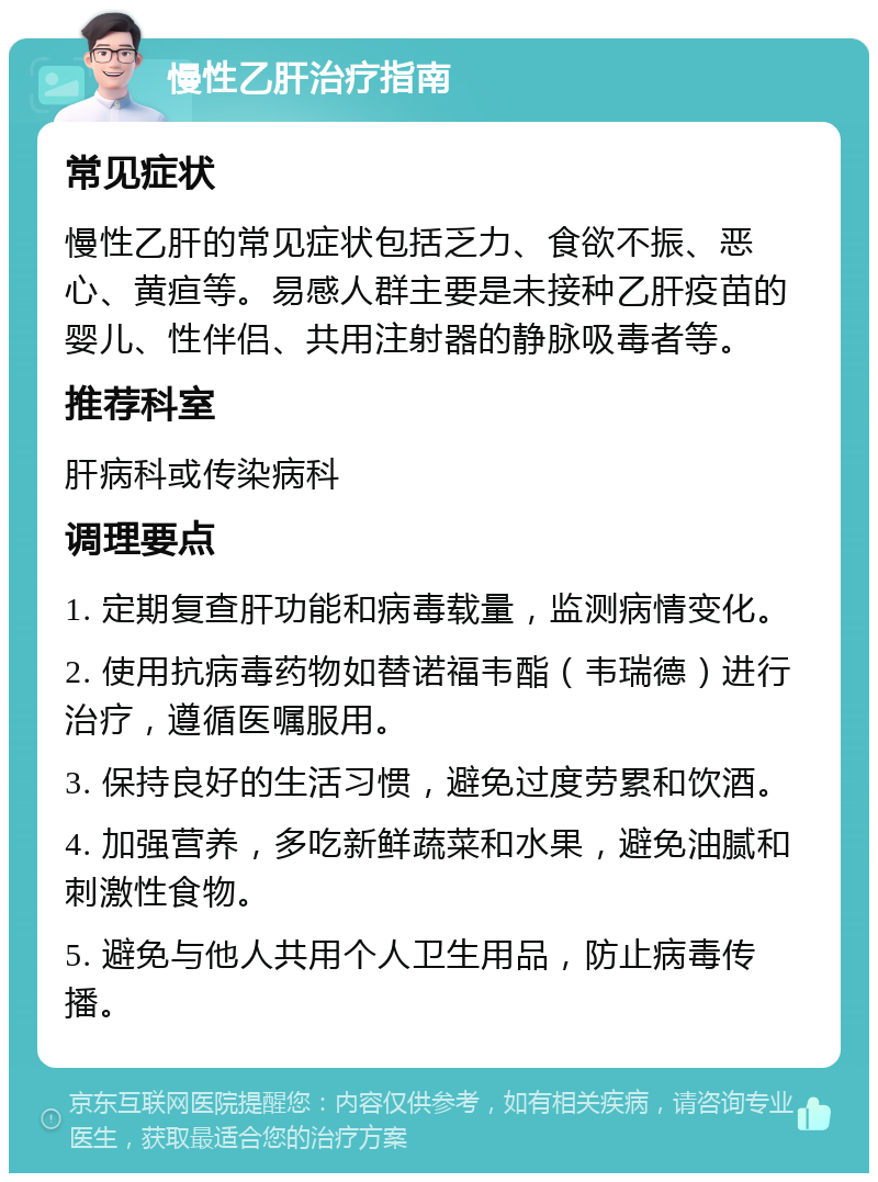 慢性乙肝治疗指南 常见症状 慢性乙肝的常见症状包括乏力、食欲不振、恶心、黄疸等。易感人群主要是未接种乙肝疫苗的婴儿、性伴侣、共用注射器的静脉吸毒者等。 推荐科室 肝病科或传染病科 调理要点 1. 定期复查肝功能和病毒载量，监测病情变化。 2. 使用抗病毒药物如替诺福韦酯（韦瑞德）进行治疗，遵循医嘱服用。 3. 保持良好的生活习惯，避免过度劳累和饮酒。 4. 加强营养，多吃新鲜蔬菜和水果，避免油腻和刺激性食物。 5. 避免与他人共用个人卫生用品，防止病毒传播。