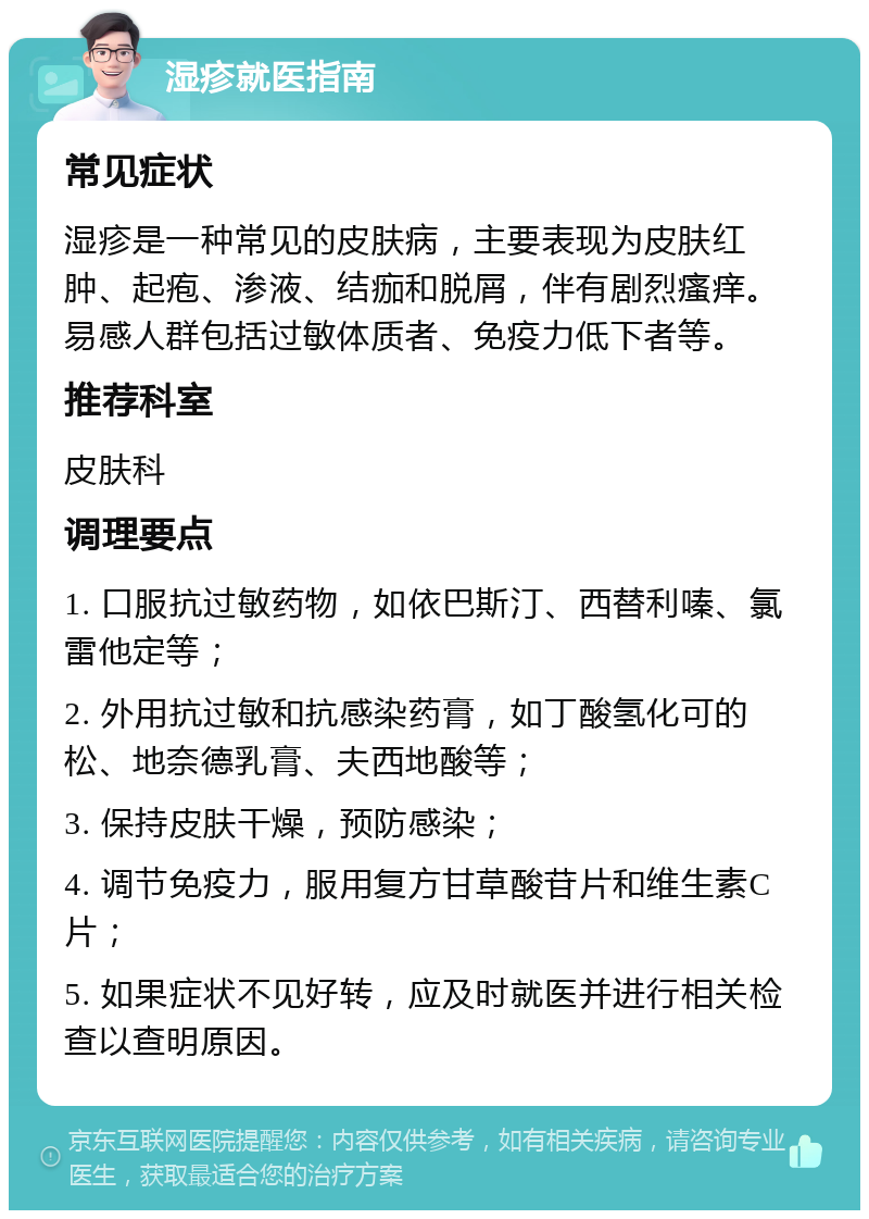 湿疹就医指南 常见症状 湿疹是一种常见的皮肤病，主要表现为皮肤红肿、起疱、渗液、结痂和脱屑，伴有剧烈瘙痒。易感人群包括过敏体质者、免疫力低下者等。 推荐科室 皮肤科 调理要点 1. 口服抗过敏药物，如依巴斯汀、西替利嗪、氯雷他定等； 2. 外用抗过敏和抗感染药膏，如丁酸氢化可的松、地奈德乳膏、夫西地酸等； 3. 保持皮肤干燥，预防感染； 4. 调节免疫力，服用复方甘草酸苷片和维生素C片； 5. 如果症状不见好转，应及时就医并进行相关检查以查明原因。