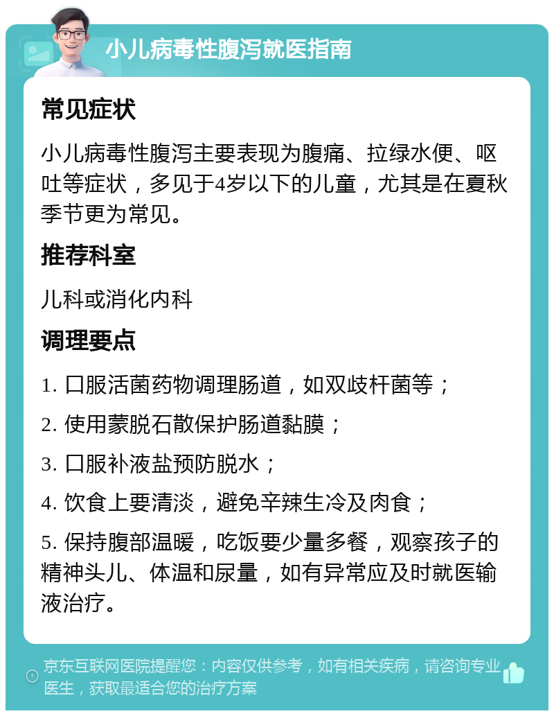 小儿病毒性腹泻就医指南 常见症状 小儿病毒性腹泻主要表现为腹痛、拉绿水便、呕吐等症状，多见于4岁以下的儿童，尤其是在夏秋季节更为常见。 推荐科室 儿科或消化内科 调理要点 1. 口服活菌药物调理肠道，如双歧杆菌等； 2. 使用蒙脱石散保护肠道黏膜； 3. 口服补液盐预防脱水； 4. 饮食上要清淡，避免辛辣生冷及肉食； 5. 保持腹部温暖，吃饭要少量多餐，观察孩子的精神头儿、体温和尿量，如有异常应及时就医输液治疗。