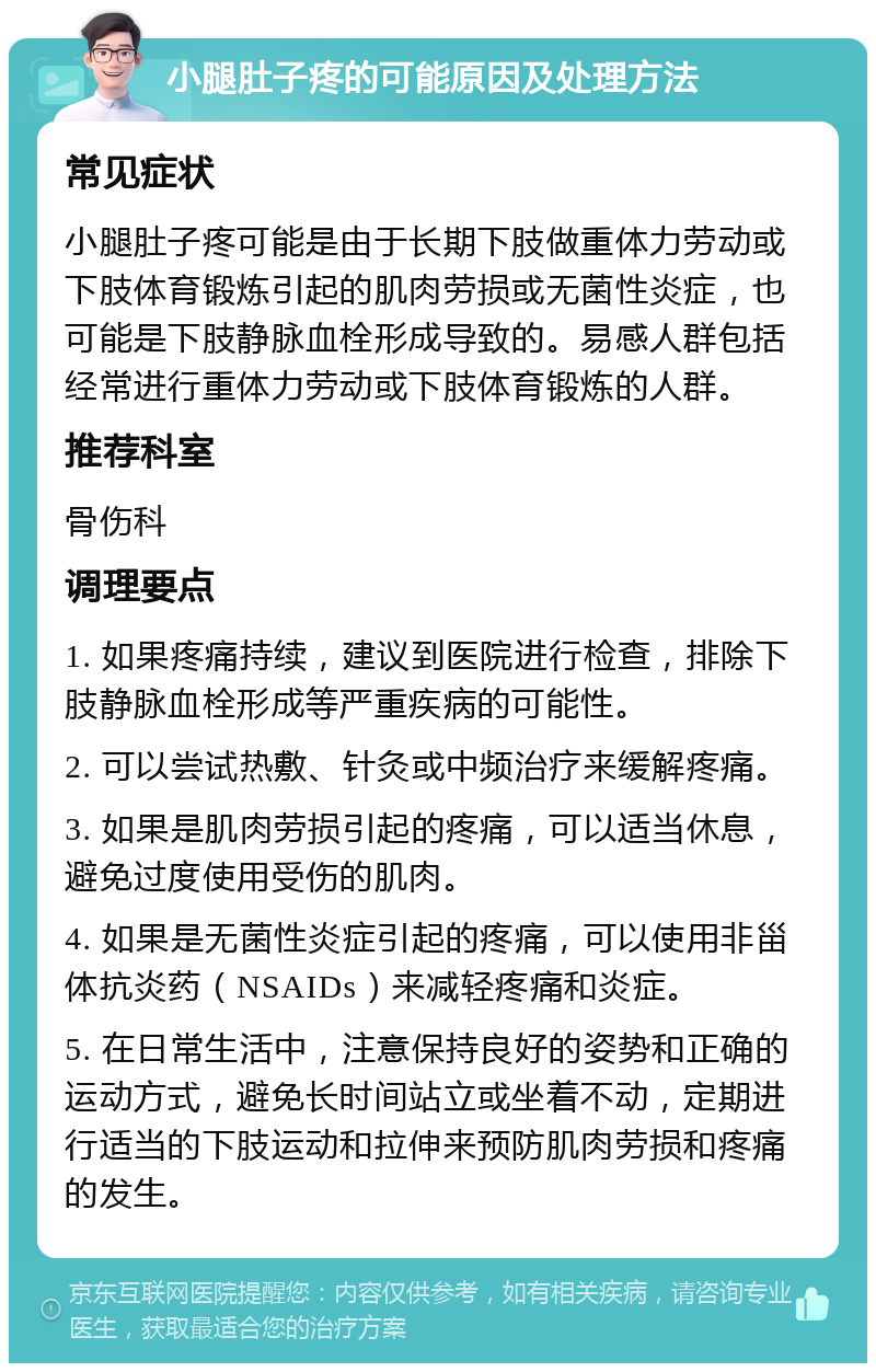 小腿肚子疼的可能原因及处理方法 常见症状 小腿肚子疼可能是由于长期下肢做重体力劳动或下肢体育锻炼引起的肌肉劳损或无菌性炎症，也可能是下肢静脉血栓形成导致的。易感人群包括经常进行重体力劳动或下肢体育锻炼的人群。 推荐科室 骨伤科 调理要点 1. 如果疼痛持续，建议到医院进行检查，排除下肢静脉血栓形成等严重疾病的可能性。 2. 可以尝试热敷、针灸或中频治疗来缓解疼痛。 3. 如果是肌肉劳损引起的疼痛，可以适当休息，避免过度使用受伤的肌肉。 4. 如果是无菌性炎症引起的疼痛，可以使用非甾体抗炎药（NSAIDs）来减轻疼痛和炎症。 5. 在日常生活中，注意保持良好的姿势和正确的运动方式，避免长时间站立或坐着不动，定期进行适当的下肢运动和拉伸来预防肌肉劳损和疼痛的发生。