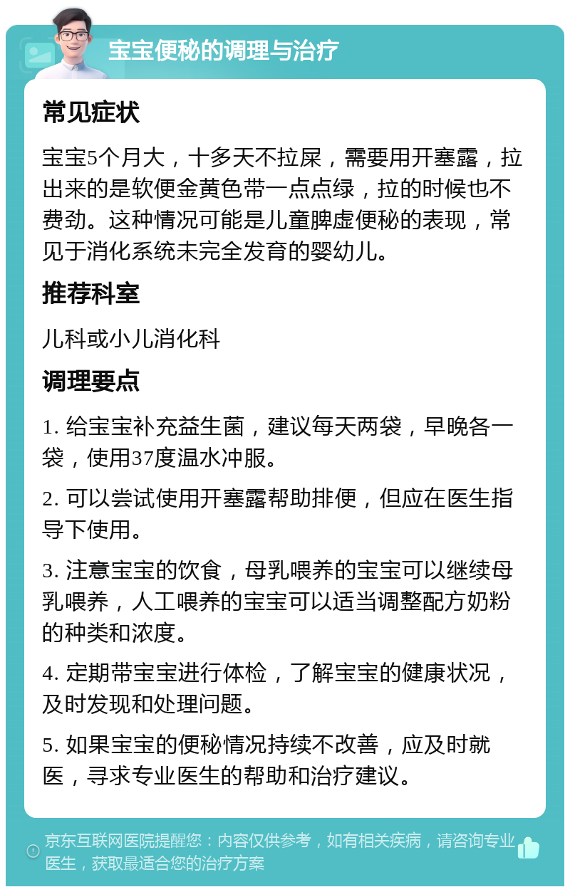 宝宝便秘的调理与治疗 常见症状 宝宝5个月大，十多天不拉屎，需要用开塞露，拉出来的是软便金黄色带一点点绿，拉的时候也不费劲。这种情况可能是儿童脾虚便秘的表现，常见于消化系统未完全发育的婴幼儿。 推荐科室 儿科或小儿消化科 调理要点 1. 给宝宝补充益生菌，建议每天两袋，早晚各一袋，使用37度温水冲服。 2. 可以尝试使用开塞露帮助排便，但应在医生指导下使用。 3. 注意宝宝的饮食，母乳喂养的宝宝可以继续母乳喂养，人工喂养的宝宝可以适当调整配方奶粉的种类和浓度。 4. 定期带宝宝进行体检，了解宝宝的健康状况，及时发现和处理问题。 5. 如果宝宝的便秘情况持续不改善，应及时就医，寻求专业医生的帮助和治疗建议。