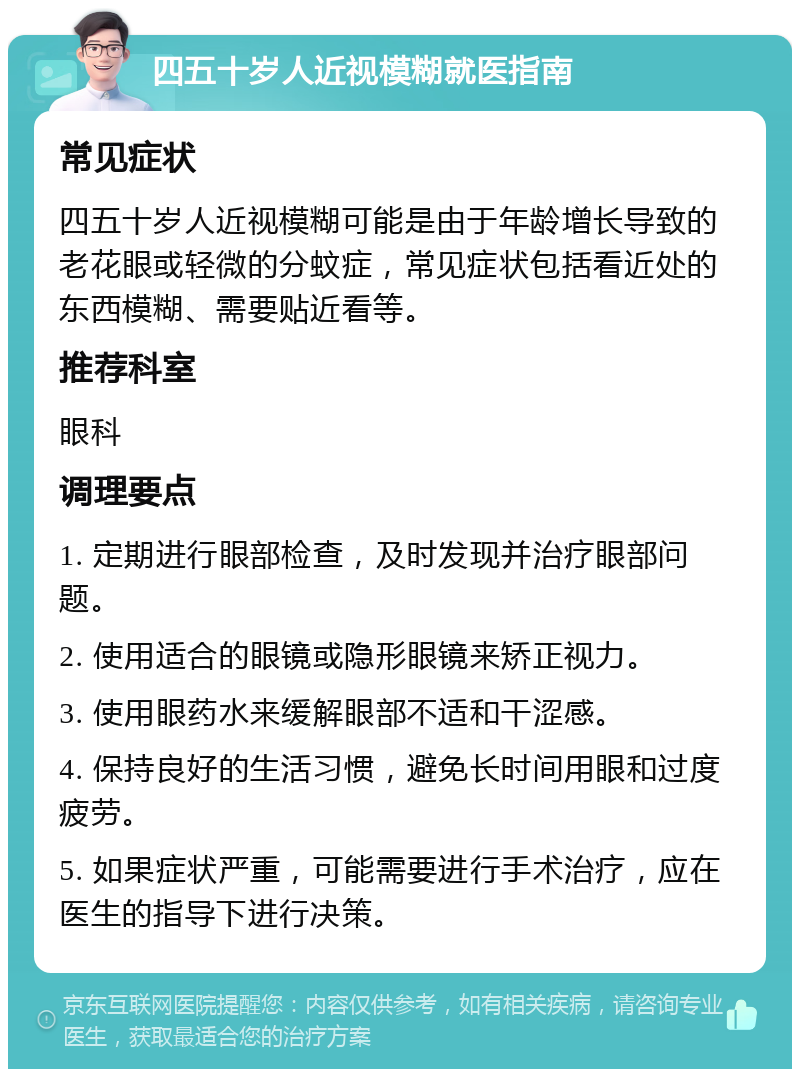 四五十岁人近视模糊就医指南 常见症状 四五十岁人近视模糊可能是由于年龄增长导致的老花眼或轻微的分蚊症，常见症状包括看近处的东西模糊、需要贴近看等。 推荐科室 眼科 调理要点 1. 定期进行眼部检查，及时发现并治疗眼部问题。 2. 使用适合的眼镜或隐形眼镜来矫正视力。 3. 使用眼药水来缓解眼部不适和干涩感。 4. 保持良好的生活习惯，避免长时间用眼和过度疲劳。 5. 如果症状严重，可能需要进行手术治疗，应在医生的指导下进行决策。