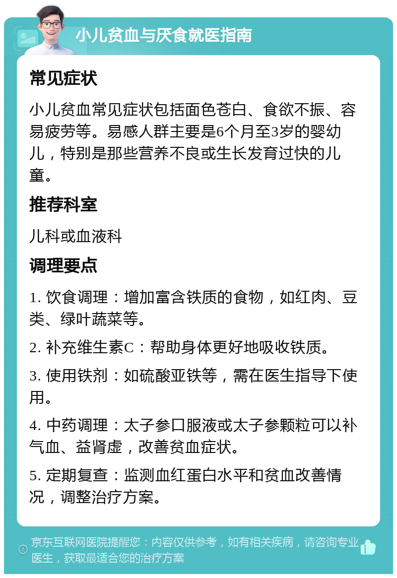 小儿贫血与厌食就医指南 常见症状 小儿贫血常见症状包括面色苍白、食欲不振、容易疲劳等。易感人群主要是6个月至3岁的婴幼儿，特别是那些营养不良或生长发育过快的儿童。 推荐科室 儿科或血液科 调理要点 1. 饮食调理：增加富含铁质的食物，如红肉、豆类、绿叶蔬菜等。 2. 补充维生素C：帮助身体更好地吸收铁质。 3. 使用铁剂：如硫酸亚铁等，需在医生指导下使用。 4. 中药调理：太子参口服液或太子参颗粒可以补气血、益肾虚，改善贫血症状。 5. 定期复查：监测血红蛋白水平和贫血改善情况，调整治疗方案。