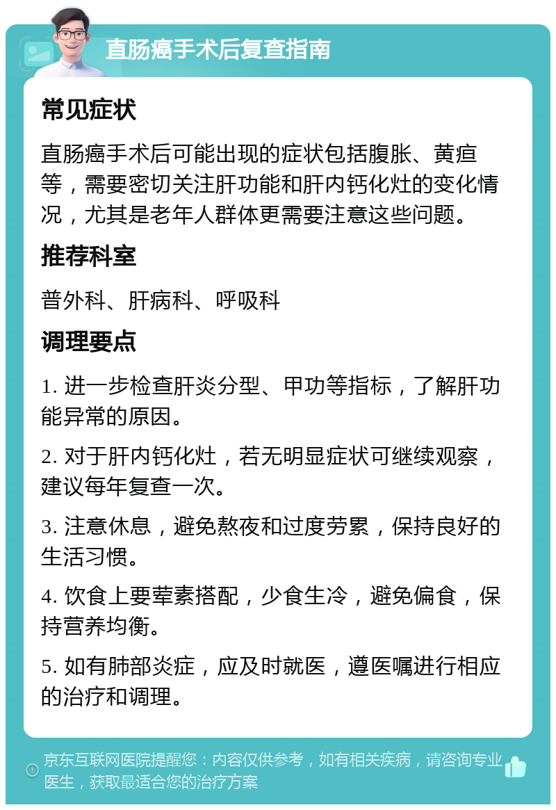 直肠癌手术后复查指南 常见症状 直肠癌手术后可能出现的症状包括腹胀、黄疸等，需要密切关注肝功能和肝内钙化灶的变化情况，尤其是老年人群体更需要注意这些问题。 推荐科室 普外科、肝病科、呼吸科 调理要点 1. 进一步检查肝炎分型、甲功等指标，了解肝功能异常的原因。 2. 对于肝内钙化灶，若无明显症状可继续观察，建议每年复查一次。 3. 注意休息，避免熬夜和过度劳累，保持良好的生活习惯。 4. 饮食上要荤素搭配，少食生冷，避免偏食，保持营养均衡。 5. 如有肺部炎症，应及时就医，遵医嘱进行相应的治疗和调理。