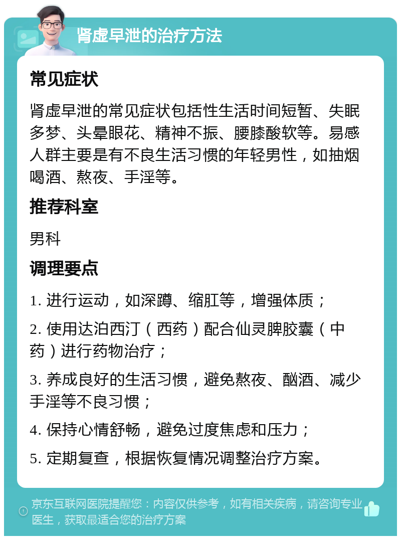 肾虚早泄的治疗方法 常见症状 肾虚早泄的常见症状包括性生活时间短暂、失眠多梦、头晕眼花、精神不振、腰膝酸软等。易感人群主要是有不良生活习惯的年轻男性，如抽烟喝酒、熬夜、手淫等。 推荐科室 男科 调理要点 1. 进行运动，如深蹲、缩肛等，增强体质； 2. 使用达泊西汀（西药）配合仙灵脾胶囊（中药）进行药物治疗； 3. 养成良好的生活习惯，避免熬夜、酗酒、减少手淫等不良习惯； 4. 保持心情舒畅，避免过度焦虑和压力； 5. 定期复查，根据恢复情况调整治疗方案。