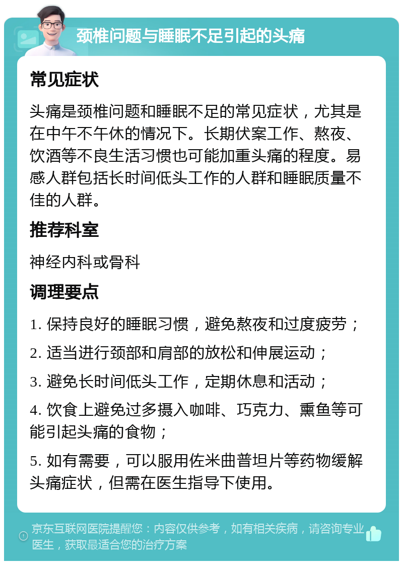 颈椎问题与睡眠不足引起的头痛 常见症状 头痛是颈椎问题和睡眠不足的常见症状，尤其是在中午不午休的情况下。长期伏案工作、熬夜、饮酒等不良生活习惯也可能加重头痛的程度。易感人群包括长时间低头工作的人群和睡眠质量不佳的人群。 推荐科室 神经内科或骨科 调理要点 1. 保持良好的睡眠习惯，避免熬夜和过度疲劳； 2. 适当进行颈部和肩部的放松和伸展运动； 3. 避免长时间低头工作，定期休息和活动； 4. 饮食上避免过多摄入咖啡、巧克力、熏鱼等可能引起头痛的食物； 5. 如有需要，可以服用佐米曲普坦片等药物缓解头痛症状，但需在医生指导下使用。