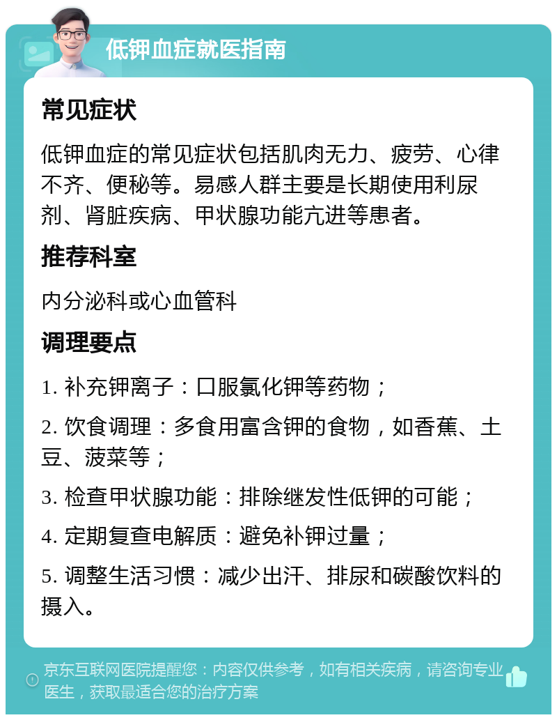 低钾血症就医指南 常见症状 低钾血症的常见症状包括肌肉无力、疲劳、心律不齐、便秘等。易感人群主要是长期使用利尿剂、肾脏疾病、甲状腺功能亢进等患者。 推荐科室 内分泌科或心血管科 调理要点 1. 补充钾离子：口服氯化钾等药物； 2. 饮食调理：多食用富含钾的食物，如香蕉、土豆、菠菜等； 3. 检查甲状腺功能：排除继发性低钾的可能； 4. 定期复查电解质：避免补钾过量； 5. 调整生活习惯：减少出汗、排尿和碳酸饮料的摄入。