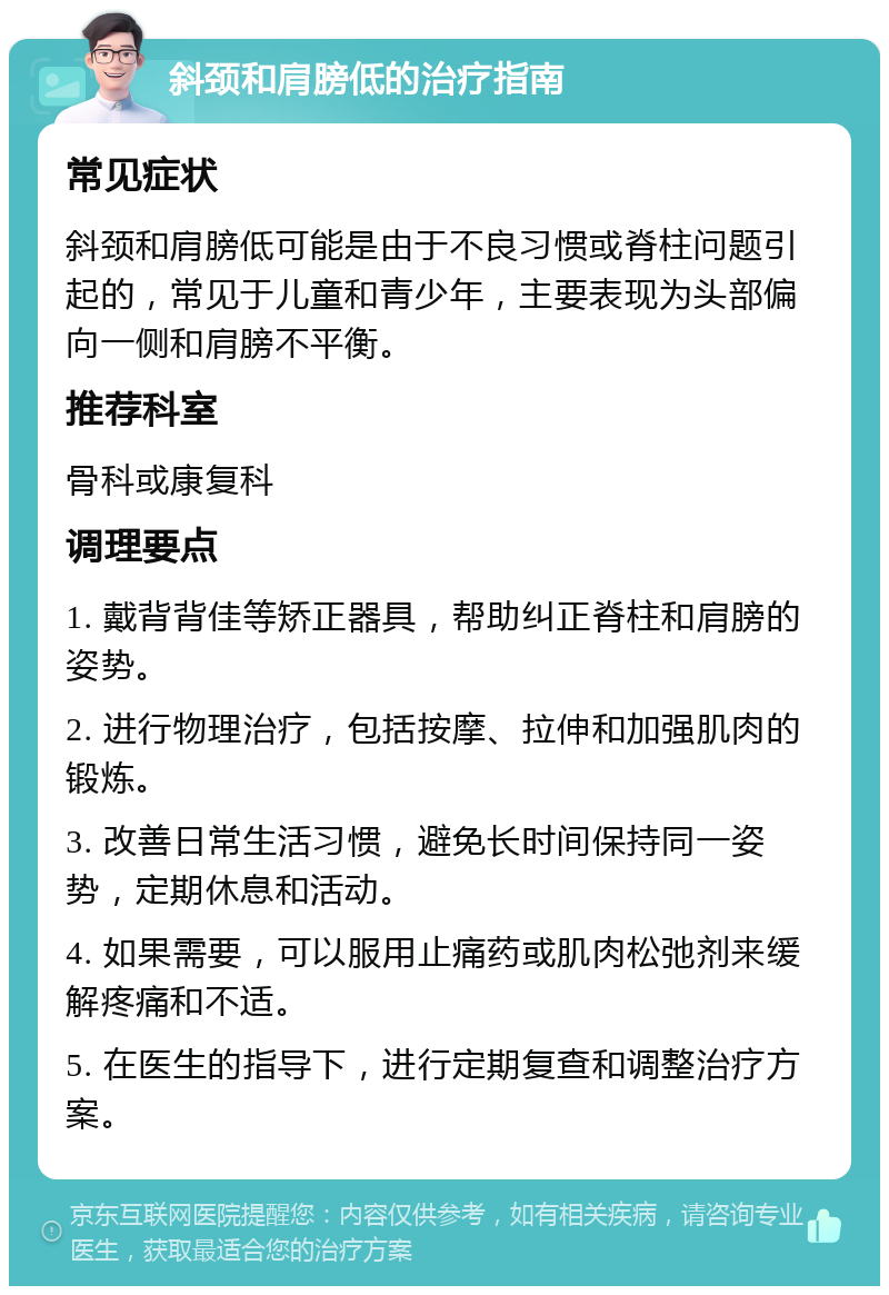 斜颈和肩膀低的治疗指南 常见症状 斜颈和肩膀低可能是由于不良习惯或脊柱问题引起的，常见于儿童和青少年，主要表现为头部偏向一侧和肩膀不平衡。 推荐科室 骨科或康复科 调理要点 1. 戴背背佳等矫正器具，帮助纠正脊柱和肩膀的姿势。 2. 进行物理治疗，包括按摩、拉伸和加强肌肉的锻炼。 3. 改善日常生活习惯，避免长时间保持同一姿势，定期休息和活动。 4. 如果需要，可以服用止痛药或肌肉松弛剂来缓解疼痛和不适。 5. 在医生的指导下，进行定期复查和调整治疗方案。