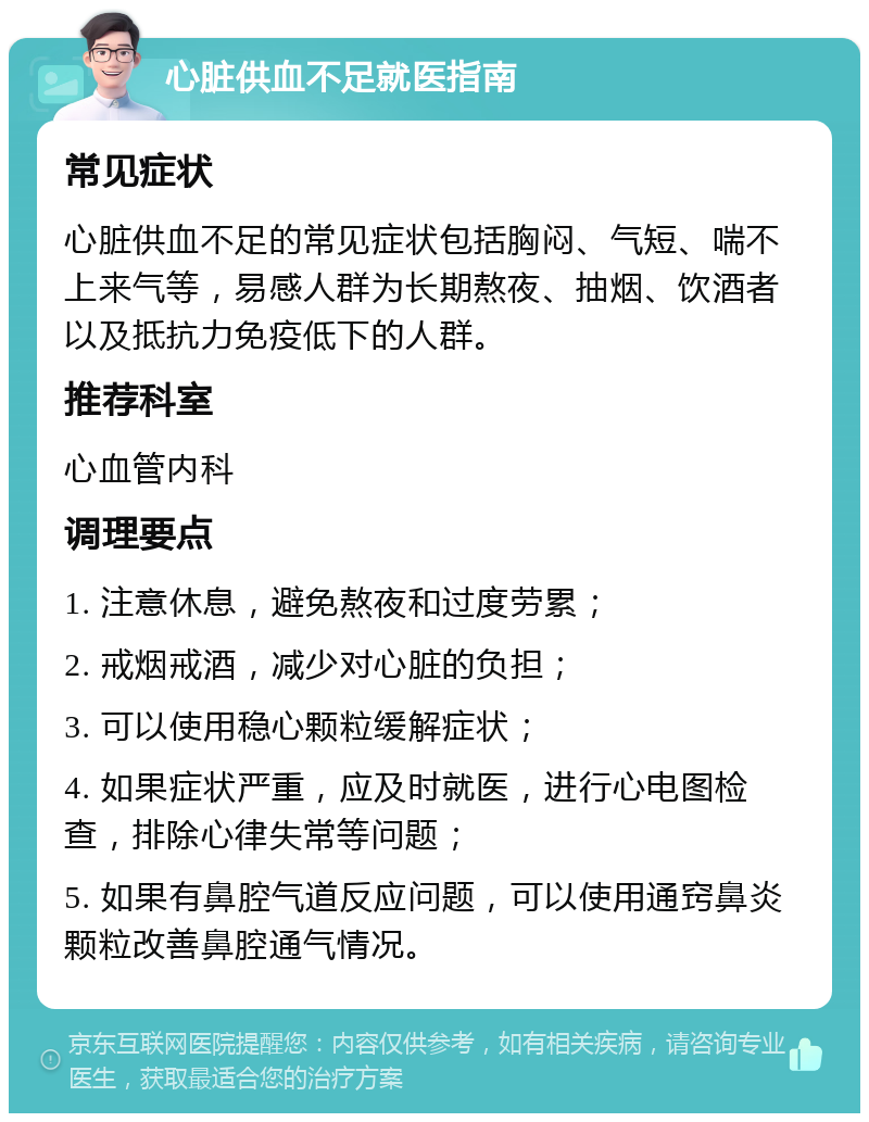 心脏供血不足就医指南 常见症状 心脏供血不足的常见症状包括胸闷、气短、喘不上来气等，易感人群为长期熬夜、抽烟、饮酒者以及抵抗力免疫低下的人群。 推荐科室 心血管内科 调理要点 1. 注意休息，避免熬夜和过度劳累； 2. 戒烟戒酒，减少对心脏的负担； 3. 可以使用稳心颗粒缓解症状； 4. 如果症状严重，应及时就医，进行心电图检查，排除心律失常等问题； 5. 如果有鼻腔气道反应问题，可以使用通窍鼻炎颗粒改善鼻腔通气情况。