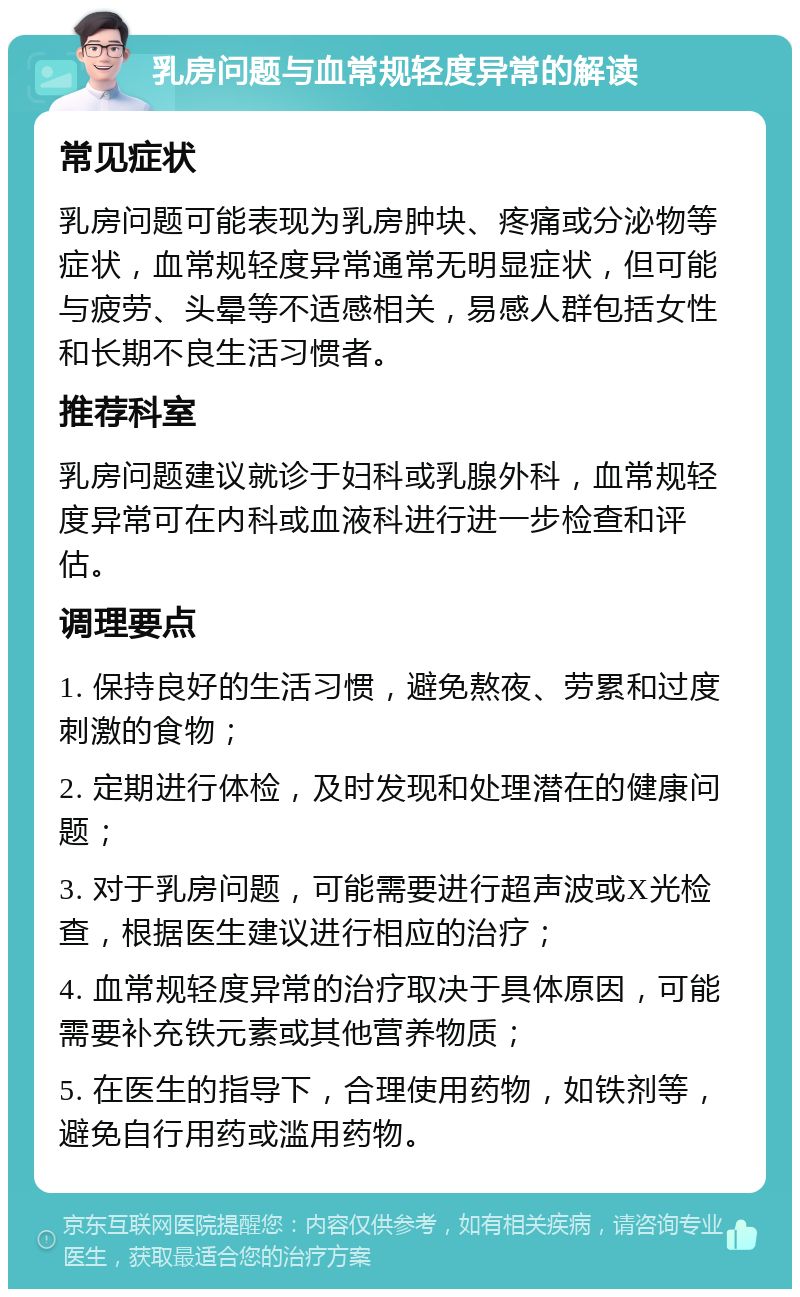 乳房问题与血常规轻度异常的解读 常见症状 乳房问题可能表现为乳房肿块、疼痛或分泌物等症状，血常规轻度异常通常无明显症状，但可能与疲劳、头晕等不适感相关，易感人群包括女性和长期不良生活习惯者。 推荐科室 乳房问题建议就诊于妇科或乳腺外科，血常规轻度异常可在内科或血液科进行进一步检查和评估。 调理要点 1. 保持良好的生活习惯，避免熬夜、劳累和过度刺激的食物； 2. 定期进行体检，及时发现和处理潜在的健康问题； 3. 对于乳房问题，可能需要进行超声波或X光检查，根据医生建议进行相应的治疗； 4. 血常规轻度异常的治疗取决于具体原因，可能需要补充铁元素或其他营养物质； 5. 在医生的指导下，合理使用药物，如铁剂等，避免自行用药或滥用药物。