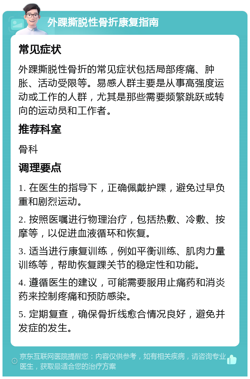 外踝撕脱性骨折康复指南 常见症状 外踝撕脱性骨折的常见症状包括局部疼痛、肿胀、活动受限等。易感人群主要是从事高强度运动或工作的人群，尤其是那些需要频繁跳跃或转向的运动员和工作者。 推荐科室 骨科 调理要点 1. 在医生的指导下，正确佩戴护踝，避免过早负重和剧烈运动。 2. 按照医嘱进行物理治疗，包括热敷、冷敷、按摩等，以促进血液循环和恢复。 3. 适当进行康复训练，例如平衡训练、肌肉力量训练等，帮助恢复踝关节的稳定性和功能。 4. 遵循医生的建议，可能需要服用止痛药和消炎药来控制疼痛和预防感染。 5. 定期复查，确保骨折线愈合情况良好，避免并发症的发生。