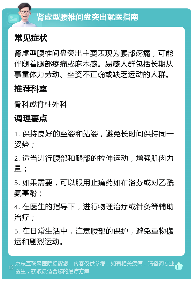 肾虚型腰椎间盘突出就医指南 常见症状 肾虚型腰椎间盘突出主要表现为腰部疼痛，可能伴随着腿部疼痛或麻木感。易感人群包括长期从事重体力劳动、坐姿不正确或缺乏运动的人群。 推荐科室 骨科或脊柱外科 调理要点 1. 保持良好的坐姿和站姿，避免长时间保持同一姿势； 2. 适当进行腰部和腿部的拉伸运动，增强肌肉力量； 3. 如果需要，可以服用止痛药如布洛芬或对乙酰氨基酚； 4. 在医生的指导下，进行物理治疗或针灸等辅助治疗； 5. 在日常生活中，注意腰部的保护，避免重物搬运和剧烈运动。