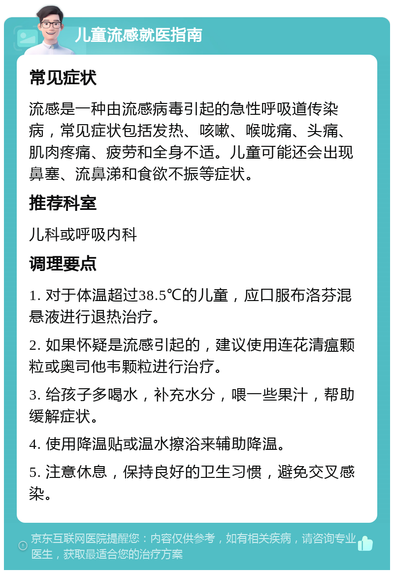 儿童流感就医指南 常见症状 流感是一种由流感病毒引起的急性呼吸道传染病，常见症状包括发热、咳嗽、喉咙痛、头痛、肌肉疼痛、疲劳和全身不适。儿童可能还会出现鼻塞、流鼻涕和食欲不振等症状。 推荐科室 儿科或呼吸内科 调理要点 1. 对于体温超过38.5℃的儿童，应口服布洛芬混悬液进行退热治疗。 2. 如果怀疑是流感引起的，建议使用连花清瘟颗粒或奥司他韦颗粒进行治疗。 3. 给孩子多喝水，补充水分，喂一些果汁，帮助缓解症状。 4. 使用降温贴或温水擦浴来辅助降温。 5. 注意休息，保持良好的卫生习惯，避免交叉感染。