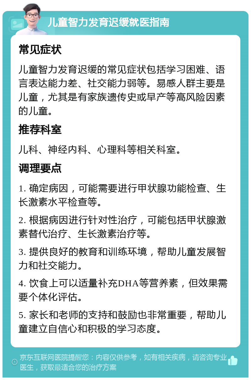 儿童智力发育迟缓就医指南 常见症状 儿童智力发育迟缓的常见症状包括学习困难、语言表达能力差、社交能力弱等。易感人群主要是儿童，尤其是有家族遗传史或早产等高风险因素的儿童。 推荐科室 儿科、神经内科、心理科等相关科室。 调理要点 1. 确定病因，可能需要进行甲状腺功能检查、生长激素水平检查等。 2. 根据病因进行针对性治疗，可能包括甲状腺激素替代治疗、生长激素治疗等。 3. 提供良好的教育和训练环境，帮助儿童发展智力和社交能力。 4. 饮食上可以适量补充DHA等营养素，但效果需要个体化评估。 5. 家长和老师的支持和鼓励也非常重要，帮助儿童建立自信心和积极的学习态度。