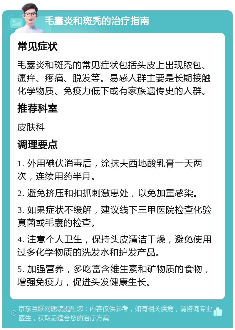 毛囊炎和斑秃的治疗指南 常见症状 毛囊炎和斑秃的常见症状包括头皮上出现脓包、瘙痒、疼痛、脱发等。易感人群主要是长期接触化学物质、免疫力低下或有家族遗传史的人群。 推荐科室 皮肤科 调理要点 1. 外用碘伏消毒后，涂抹夫西地酸乳膏一天两次，连续用药半月。 2. 避免挤压和扣抓刺激患处，以免加重感染。 3. 如果症状不缓解，建议线下三甲医院检查化验真菌或毛囊的检查。 4. 注意个人卫生，保持头皮清洁干燥，避免使用过多化学物质的洗发水和护发产品。 5. 加强营养，多吃富含维生素和矿物质的食物，增强免疫力，促进头发健康生长。