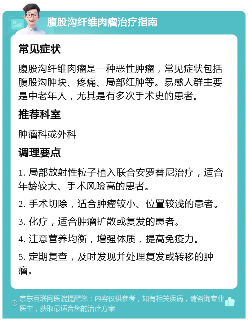 腹股沟纤维肉瘤治疗指南 常见症状 腹股沟纤维肉瘤是一种恶性肿瘤，常见症状包括腹股沟肿块、疼痛、局部红肿等。易感人群主要是中老年人，尤其是有多次手术史的患者。 推荐科室 肿瘤科或外科 调理要点 1. 局部放射性粒子植入联合安罗替尼治疗，适合年龄较大、手术风险高的患者。 2. 手术切除，适合肿瘤较小、位置较浅的患者。 3. 化疗，适合肿瘤扩散或复发的患者。 4. 注意营养均衡，增强体质，提高免疫力。 5. 定期复查，及时发现并处理复发或转移的肿瘤。