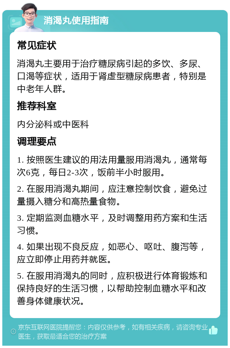 消渴丸使用指南 常见症状 消渴丸主要用于治疗糖尿病引起的多饮、多尿、口渴等症状，适用于肾虚型糖尿病患者，特别是中老年人群。 推荐科室 内分泌科或中医科 调理要点 1. 按照医生建议的用法用量服用消渴丸，通常每次6克，每日2-3次，饭前半小时服用。 2. 在服用消渴丸期间，应注意控制饮食，避免过量摄入糖分和高热量食物。 3. 定期监测血糖水平，及时调整用药方案和生活习惯。 4. 如果出现不良反应，如恶心、呕吐、腹泻等，应立即停止用药并就医。 5. 在服用消渴丸的同时，应积极进行体育锻炼和保持良好的生活习惯，以帮助控制血糖水平和改善身体健康状况。