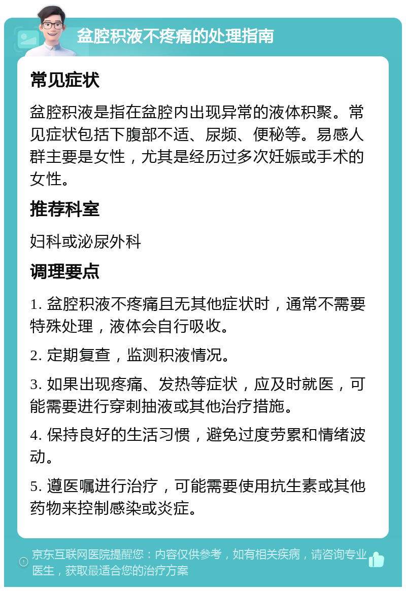 盆腔积液不疼痛的处理指南 常见症状 盆腔积液是指在盆腔内出现异常的液体积聚。常见症状包括下腹部不适、尿频、便秘等。易感人群主要是女性，尤其是经历过多次妊娠或手术的女性。 推荐科室 妇科或泌尿外科 调理要点 1. 盆腔积液不疼痛且无其他症状时，通常不需要特殊处理，液体会自行吸收。 2. 定期复查，监测积液情况。 3. 如果出现疼痛、发热等症状，应及时就医，可能需要进行穿刺抽液或其他治疗措施。 4. 保持良好的生活习惯，避免过度劳累和情绪波动。 5. 遵医嘱进行治疗，可能需要使用抗生素或其他药物来控制感染或炎症。