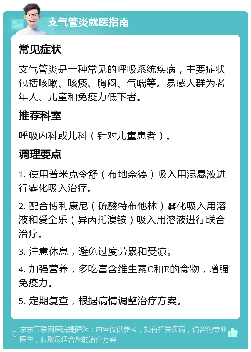 支气管炎就医指南 常见症状 支气管炎是一种常见的呼吸系统疾病，主要症状包括咳嗽、咳痰、胸闷、气喘等。易感人群为老年人、儿童和免疫力低下者。 推荐科室 呼吸内科或儿科（针对儿童患者）。 调理要点 1. 使用普米克令舒（布地奈德）吸入用混悬液进行雾化吸入治疗。 2. 配合博利康尼（硫酸特布他林）雾化吸入用溶液和爱全乐（异丙托溴铵）吸入用溶液进行联合治疗。 3. 注意休息，避免过度劳累和受凉。 4. 加强营养，多吃富含维生素C和E的食物，增强免疫力。 5. 定期复查，根据病情调整治疗方案。