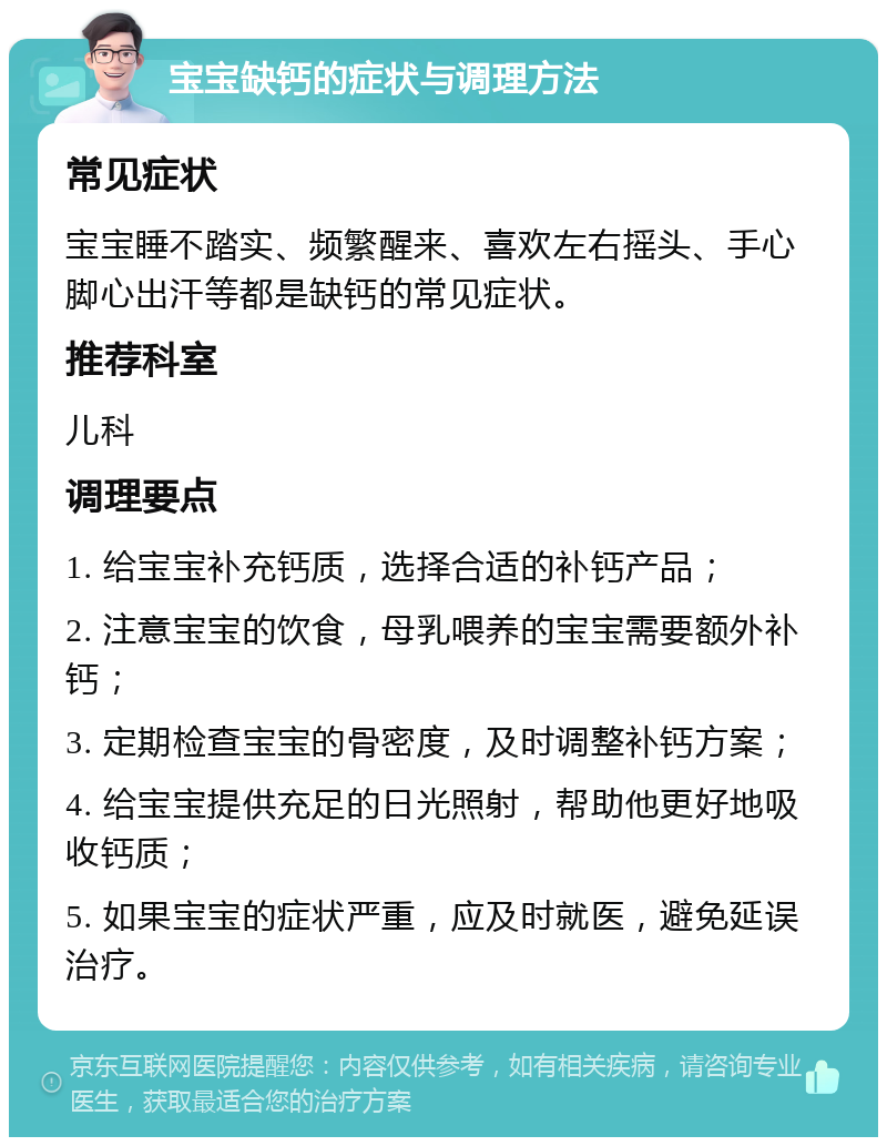 宝宝缺钙的症状与调理方法 常见症状 宝宝睡不踏实、频繁醒来、喜欢左右摇头、手心脚心出汗等都是缺钙的常见症状。 推荐科室 儿科 调理要点 1. 给宝宝补充钙质，选择合适的补钙产品； 2. 注意宝宝的饮食，母乳喂养的宝宝需要额外补钙； 3. 定期检查宝宝的骨密度，及时调整补钙方案； 4. 给宝宝提供充足的日光照射，帮助他更好地吸收钙质； 5. 如果宝宝的症状严重，应及时就医，避免延误治疗。