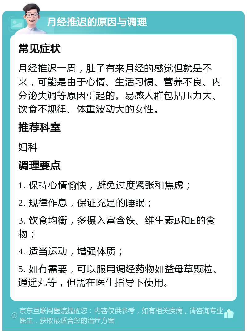 月经推迟的原因与调理 常见症状 月经推迟一周，肚子有来月经的感觉但就是不来，可能是由于心情、生活习惯、营养不良、内分泌失调等原因引起的。易感人群包括压力大、饮食不规律、体重波动大的女性。 推荐科室 妇科 调理要点 1. 保持心情愉快，避免过度紧张和焦虑； 2. 规律作息，保证充足的睡眠； 3. 饮食均衡，多摄入富含铁、维生素B和E的食物； 4. 适当运动，增强体质； 5. 如有需要，可以服用调经药物如益母草颗粒、逍遥丸等，但需在医生指导下使用。